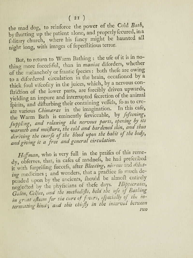 the mad dog, to reinforce the power of the Cold Bath, by {hutting up the patient alone, and properly fecured, in a folitary church, where his fancy might be haunted ad night long, with images of fuperftitious terror. But, to return to Warm Bathing : the ufe of it is in no¬ thin0; more fuccefsful, than in maniac diforders, whet er of the melancholy or frantic fpecies: both thefe are owing to a diford ered circulation in the brain, occafioned by a thick foul vifcofity in the juices, which, by a nervous con- ftriaion of the lower parts, are forcibly driven upwards, yielding an impure and interrupted fecretion of the animal fpirits, and difturbing their containing veffels, ioas to cre¬ ate various Chimceras in the imagination. In this cale, the Warm Bath is eminently ferviceable, by [opening, fupplin?, and relaxing the nervous farts, opening by its warmth and moifhtre, the cold and hardened shn, and thus deriving the courfe of the blood upon the habit of the body, and giving it a free and general circulation. Hoffman, who is very full in the praifes or this reme¬ dy obferves, that, in cafes of madnefs, lie had preiermed it with furpriiing fuccefs, after Bleeding, nitrous cno aih.t- im medicines ; and wonders, that a. pradtice lb rouen e- pended upon by the ancients, fhou;d be almon entire.y neidefted by the phyficians or thefe days. Hipocrates, Galen, Cdfus, and the methodifts, held the ufe of pausing in on at efleem for the cure of fv.rs, efpectally of the in¬ termitting kind-, and this chiefly in the interval between ° two