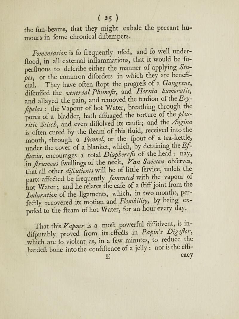 the fun-beams, that they might exhale the peccant hu¬ mours in fome chronical diftcmpers. Fomentation is fo frequently ufed, and fo well under- flood, in all external inflammations, that it would be fu- perfluous to defcribe either the manner of applying Stu- pes, or the common diforders in which they are benefi¬ cial. They have often ftopt the progrefs of a Gangrene, difcufled the venereal Phimofls, and Hernia humoralisy and allayed the pain, and removed the tenfion of the Fry- flpelas : the Vapour of hot Water, breathing through the pores of a bladder, hath affuaged the torture of the pleu¬ ritic Stitch, and even diffolved its caufe; and the Angina is often cured by the fleam of this fluid, received into the mouth, through a Funnel, or the fpout of a tea-kettle, under the cover of a blanket, which, by detaining thz Ef¬ fluvia encourages a total Diaphorefls of the head : nay, in flrumous fwellings of the neck, Van Swieten obfeives, that all other difeutients will be of little fervice, unlefs the parts afire died be frequently fomented with the vapour of hot Water; and he relates the cafe of a ftiff* joint from the Induration of the ligaments, which, in two months, per¬ fectly recovered its motion and Flexibility, by being ex- pofed to the fleam of hot Water, for an hour every day. That this Vapour is a mod powerful diffolvent, is in- difputably proved from its effects in Papin s Digeflor, which are fo violent as, in a few minutes, to reduce the hardeft bone into the confidence of a jelly : nor is the effi- j? cacy