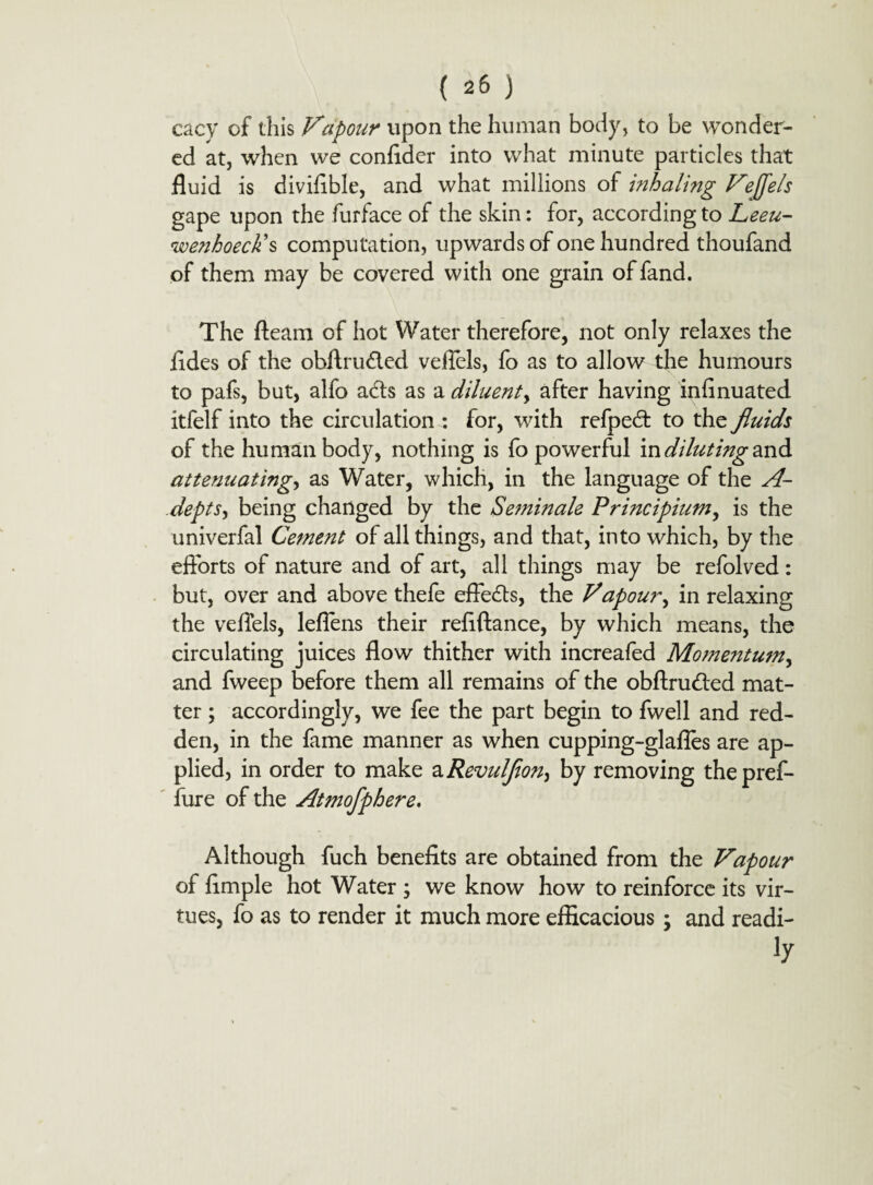 cacy of this Vapour upon the human body, to be wonder¬ ed at, when we confider into what minute particles that fluid is diviflble, and what millions of inhaling Vejjels gape upon the furface of the skin: for, according to Leeu- wenhoeck's computation, upwards of one hundred thoufand of them may be covered with one grain of fand. The fleam of hot Water therefore, not only relaxes the fldes of the obftrudled veiTels, fo as to allow the humours to pafs, but, alfo adts as a diluent, after having infinuated itfelf into the circulation : for, with refpedt to the fluids of the human body, nothing is fo powerful in diluting and attenuating, as Water, which, in the language of the A- depts, being changed by the Se?ninale Principium, is the univerfal Cement of all things, and that, into which, by the efforts of nature and of art, all things may be refolved: but, over and above thefe effedts, the Vapour, in relaxing the veffels, leflens their reflftance, by which means, the circulating juices flow thither with increafed Momentum, and fweep before them all remains of the obftrudled mat¬ ter ; accordingly, we fee the part begin to fwell and red¬ den, in the fame manner as when cupping-glafles are ap¬ plied, in order to make a Revulflon^ by removing thepref- fure of the Atmofphere. Although fuch benefits are obtained from the Vapour of fimple hot Water ; we know how to reinforce its vir¬ tues, fo as to render it much more efficacious; and readi- iy