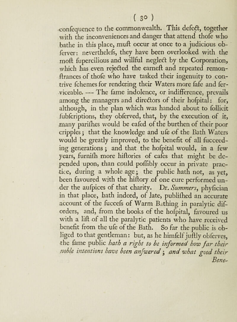 ( 3° ) confequence to the commonwealth. This defeft, together with the inconveniences and danger that attend thofe who bathe in this place, muft occur at once to a judicious ob- ferver: neverthelefs, they have been overlooked with the moft fupercilious and willful negledt by the Corporation, which has even rejected the earned and repeated remon- ftrances of thofe who have tasked their ingenuity to con¬ trive fchemes for rendering their Waters more fafe and fer- viceable. — The fame indolence, or indifference, prevails among the managers and directors of their hofpital: for, although, in the plan which was handed about to follicit lubfcriptions, they obferved, that, by the execution of it, many parifhes would be eafed of the burthen of their poor cripples; that the knowledge and ufe of the Bath Waters would be greatly improved, to the benefit of all fucceed- ing generations; and that the hofpital would, in a few years, furnifh more hiftories of cafes that might be de¬ pended upon, than could poffibly occur in private prac¬ tice, during a whole age; the public hath not, as yet, been favoured with the hiftory of one cure performed un¬ der the aufpices of that charity. Dr, Summers, phyfician in that place, hath indeed, of late, publifhed an accurate account of the fuccefs of Warm Bathing in paralytic dis¬ orders, and, from the books of the hofpital, favoured us with a lift of all the paralytic patients who have received benefit from the ufe of the Bath. So far the public is ob¬ liged to that gentleman: but, as he himfelf juftly observes, the fame public hath a right to be informed how far their noble intetitions have been anfwered * and what good their Bene~