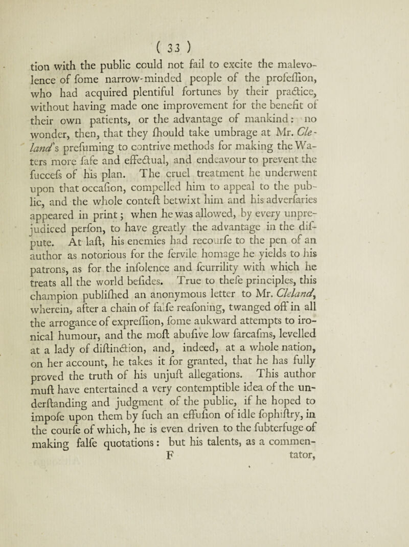 tioti with the public could not fail to excite the malevo- lence of fome narrow-minded people of the profeflion, who had acquired plentiful fortunes by their pra&ice, without having made one improvement for the benefit of their own patients, or the advantage of mankind: no wonder, then, that they fhould take umbrage at Mr. Cle~ land's prefuming to contrive methods for making the Wa¬ ters more fafe and effectual, and endeavour to prevent the fuccefs of his plan. The cruel treatment he underwent upon that occafion, compelled him to appeal to the pub¬ lic, and the whole conteft betwixt him and his adverfaries appeared in print; when he was allowed, by every unpre¬ judiced perfon, to have greatly the advantage in the dis¬ pute. At laft, his enemies had recourfe to the pen of an author as notorious for the fervile homage he yields to his patrons, as for the infolence and fcurrility with which he treats all the world befides. True to thefe principles, this champion publifhed an anonymous letter to Mr. Cleland\ wherein, after a chain of falfe reafoning, twanged off in all the arrogance of expreffion, fome aukward attempts to iro¬ nical humour, and the moft abufive low farcafms, levelled at a lady of diftin&ion, and, indeed, at a whole nation, on her account, he takes it for granted, that he has fully proved the truth of his unjuft allegations. This author mud have entertained a very contemptible idea of the un¬ demanding and judgment of the public, if he hoped to impofe upon them by fuch an effufion of idle fophiftry, in the courfe of which, he is even driven to the fubterfuge of making falfe quotations: but his talents, as a commen- F tator,