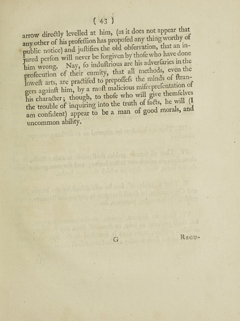 arrow diredly levelled at him, (as it does not appear that anv other of his profeffion has propofed any thing worthy of nublic notice) and nidifies the old obfervation, that an m- luredperfon will never be forgiven by thofe who have done him wrona Nay, fo indudrious are his adverfanes in the him wi g- y enmitv (hat aU methods, even the Kdl arts, are pradifed to pepoiTefs the minds of ftran- s asainft him, by a mod malicious mifreprefentation EcEer; .hough, .0 .Soft who will g». the trouble of inquiring into the trut 1 o a > q am confident) appear to be a man of good morals, and uncommon ability. G Regu