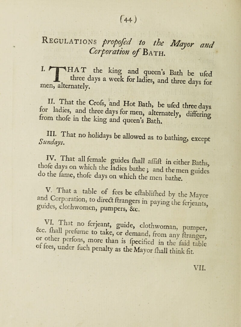 Regulations propofed to the Mayor and Corporation of Bath. L TH,AT /he king and Then's Bath be ufed J_ three days a week for ladies, and three days for men, alternately. 7 IL That the Crofs, and Hot Bath, be ufed tor ladies, and three days for men, alternately, irom thofe in the king and queen’s Bath. three days differing Sundap^ n° h°IidayS be allowed as to bathing, except That aI1/e“a'e guides ftaJ1 in either Baths, thofe days on which the ladies bathe; and the men guides do the fame, thofe days on which the men bathe. a tableJof fees be eftabliihed by the Mayor ff °frratl°n> to d,re<a Angers in paying the ferjeants, guides, cJothwomen, pumpers, &c. J &cV(haTlm rn° ferj'eaif’ Suide> c]othwoman, pumper, r rC' fVla11 Pre/ume to take> or demand, from any /banger, of er P7 ?\m°re lban iS fpec&d in the laid table ■ fees, under fuch penalty as the Mayor /hall think fit. VII.