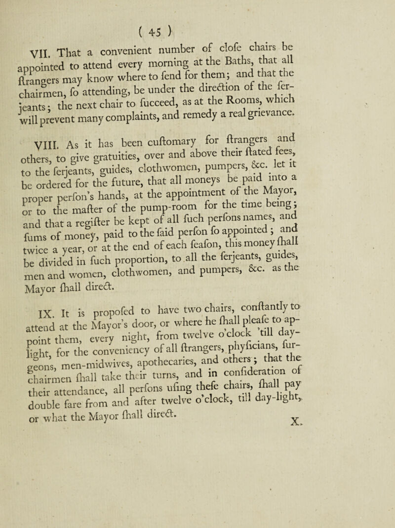 VII. That a convenient number of clofe chairs appointed to attend every morning at the Baths, that all Grangers may know where to fend for them ; and that the chairmen, fo attending, be under the direction of the fer- leants • the next chair to fucceed, as at the Rooms, which will prevent many complaints, and remedy a real grievance. VIII As it has been cuftomary for Grangers and others, to give gratuities, over and above their dated fees to the ferjeants, guides, clothwomen, pumpers, bcc. let it be ordered for the future, that all moneys be paid into a proper perfons hands, at the appointment of the Mayor, or to the matter of the pump-room for the time being, and that a regifter be kept of all fuch perfons names, and fums of money, paid to the faid perfon fo appointed ; and twice a year,or at the end of each feafon, this money (hall be divided in fuch proportion, to all the ferjeants, guides men and women, clothwomen, and pumpers, &c. as the Mayor fhall direct. IX. It is propofed to have two chairs, conftantly to attend at the Mayor’s door, or where he lhall jdeafc tc-ap¬ point them, every night, from twelve o clock till d y fight, for the conveniency of all ftrangers.phyfw.am, fur- geons, men-midwives, apothecaries, and others; that the chairmen fhall take their turns and m °y their attendance, all perfons uttng thefe chans, fltal pay double fare from and after twelve o clock, tul day 0 * or what the Mayor fhall dired. X,