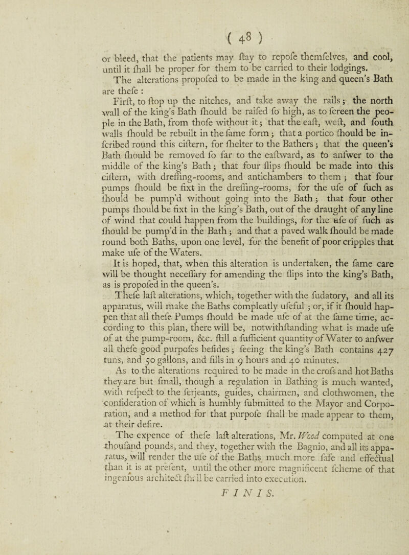 ( 4-8 ) • or bleed, that the patients may flay to repofe themfelves, and cool, until it fhali be proper for them to be carried to their lodgings. The alterations propofed to be made in the king and queen’s Bath are thefe : Firil, to flop up the nitches, and take away the rails; the north Avail of the king’s Bath fhould be raifed fo high, as to fcreen the peo¬ ple in the Bath, from thofe without it; that the eafl, wed, and fouth walls fliould be rebuilt in the fame form; that a portico fhould be in- fcribed round this ciftern, for fhelter to the Bathers; that the queen’s Bath fliould be removed fo far to the eadward, as to anfwer to the middle of the king’s Bath; that four flips fliould be made into this ciftern, with drefiing-rooms, and antichambers to them ; that four pumps fliould be fixt in the dreffing-rooms, for the ufe of fuch as iliould be pump’d without going into the Bath; that four other pumps fhould be fixt in the king’s Bath, out of the draught of any line of wind that could happen from the buildings, for the ufe of fuch as fhould be pump’d in the Bath; and that a paved walk fliould be made round both Baths, upon one level, for the benefit of poor cripples that make ufe of the Waters. It is hoped, that, when this alteration is undertaken, the fame care will be thought neceflary for amending the flips into the king’s Bath, as is propofed in the queen’s. Thefe lafl alterations, which, together with the fudatory, and all its apparatus, will make the Baths compleatly ufeful ; or, if it fhould hap¬ pen that ail thefe Pumps fhould be made ufe of at the fame time, ac¬ cording to this plan, there will be, notwithflanding what is made ufe of at the pump-room, &c. flill a fufficient quantity of Water to anfwer all thefe good purpofes befides; feeing the king’s Bath contains 427 tuns, and 50 gallons, and fills in 9 hours and 40 minutes. As to the alterations required to be made in thecrofsand hot Baths they are but fmall, though a regulation in Bathing is much wanted, with refpedl to the ferjeants, guides, chairmen, and clothwomen, the confideration of which is humbly fubmitted to the Mayor and Corpo¬ ration, and a method for that purpofe fhali be made appear to them, at their defire. The expence of thefe lafl alterations, Mr. JVcod computed at one thoufand pounds, and they, togetherwith the Bagnio, and all its appa¬ ratus, will render the ufe of the Baths much more fife and effectual than it is at prefent, until the other more magnificent fcheme of that ingenious architect fm 11 be carried into execution. FINIS.