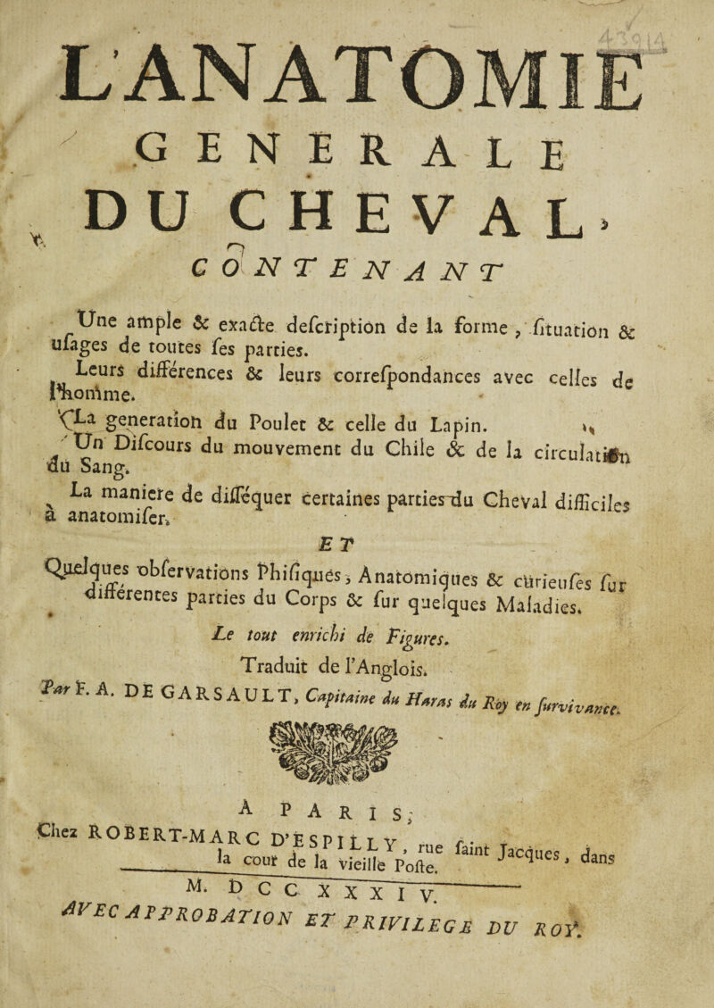 generale D U CHEVAL n G O N T E N A N T Une ample 6c exade deferiptiem de la forme ? fituaciôn & ufages de toutes fes parties. Leurs différences & leurs correfpondances avec celles de Phonème* i ^Xa génération du Poulet 6c celle du Lapin. ^ Un Difcours du mouvement du Chile & de la circulation du Sang. ‘ x man*ete de diflequer certaines parties~du Cheval difficiles a anatomifer* ET C^ielques obfervations Phifiqnes, Anatomiques & cürieules fur •differentes parties du Corps & fur quelques Maladies. Le tout enrichi de Figures. Traduit de l’Anglois. 2W P. A. DE GARS AULX, CapiMn, d„ H.ras du % en fllrvivwce_ À P A R I S; Ghez ROBERT-MARC D’ÈSPIt T v r • ■ __^ cour de la vieille Porte6 ^ JaC^ues * dans AVEC APPROBATION ET PRIVILEGE PU ROŸ.