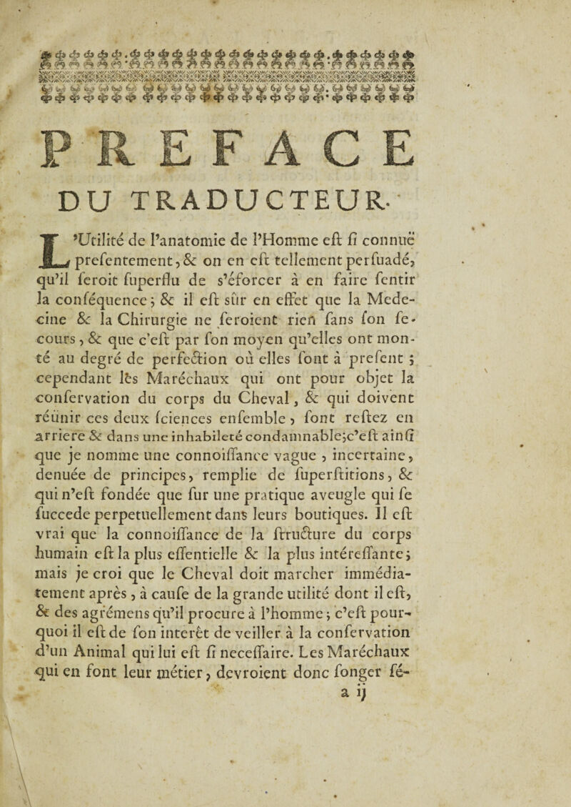 PREFACE DU TRADUCTEUR' L’Utilité de l’anatomie de PHomme eft fi connue prefentement:>& on en eft tellement perfuadéj qu’il feroit fuperflu de s’éforcer à en faire fentir la conféquence j & il eft sûr en effet que la Méde¬ cine 8c la Chirurgie ne feroient rien fans fon fe* cours, & que c’eft par fon moyen qu’elles ont mon¬ té au degré de perfection où elles font à prefent ; cependant lès Maréchaux qui ont pour objet la confervation du corps du Cheval, & qui doivent réunir ces deux fciences enfemble , font reftez en arriéré Sc dans une inhabileté condamnableje’eft ainfi que je nomme une connoiffanee vague , incertaine 5 denuée de principes > remplie de fuperftitions, & quin’eft fondée que fur une pratique aveugle qui fe fuccede perpétuellement dans leurs boutiques. Il eft vrai que la connoiffanee de la ftrnéture du corps humain eft la plus effentielle & la plus intéreflante> mais je croi que le Cheval doit marcher immédia¬ tement après , à caufe de la grande utilité dont il eft? & des agrémens qu’il procure à l’homme ; c’cft pour¬ quoi il eft de fon intérêt de veiller à la confervation d’un Animal qui lui eft fi neceffaire. Les Maréchaux qui en font leur métier, devroient donc fonger fé- « • a i)