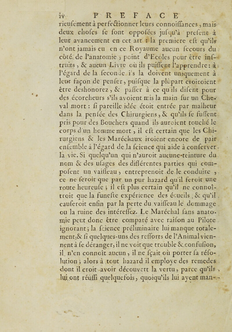 rieufementàperfeâionner leurs connoiffances, mais deux choies fe font oppofées jufqu’à prefent à leur avancement en cet art : la première eft qu’ils n’ont jamais eu en ce Royaume aucun fecours du côt£ de l’anatomie , point d’Ecolcs pour être inf- truies , & aucun Livre où ils puiffent l’apprendre f à l’égard de là fécondé i s la doivent uniquement à leur façon de penfer, puifque la plupart croiroient être deshonorez , & paffer à ce qu ils difent pour des éçorcheurs s’ils avoient mis la main fur un Che¬ val .mort : fi pareille idée étoit entrée par malheur dans la penfée des Chirurgiens, & qu’ils fe fufTent pris pour des Bouchers quand ils auraient touché le corps d un homme mort , il eft certain que les Chi¬ rurgiens & les Maréchaux iroient encore de pair enfernble à l’égard de la fcience qui aide à confcrver. la vie. Si quelqu’un qui n’auroit aucune-teinture du nom & des ufages des différentes parties qui com- pofent un vaifleau > entreprenoit de le conduire , ce ne feroit que par un pur hazard qu’il feroit une route heureufe j il eft plus certain qu’il ne connoî- troit que la funefte expérience des écueils , & qu’il . cauferoit enfin par la perte du .vaiffcau le dommage . ou la ruine des intérefies. Le Maréchal fans anato- mie peut donc être comparé avec raifon au Pilote ignorant ; la fcience préliminaire lui manque totale¬ ment^ fi quelques-uns des refforts de l’Animal vien¬ nent à fe déranger, il ne voit que trouble Sc.confufion, il. n’en connoît aucun , il ne fçait où porter fa réfo- lution ; alors à tout hazard il employé des rcmedes dont il croit-avoir découvert la vertu, parce qu’ils > îqi ont réüffi quelquefois, quoiqu’ils lui avent man-