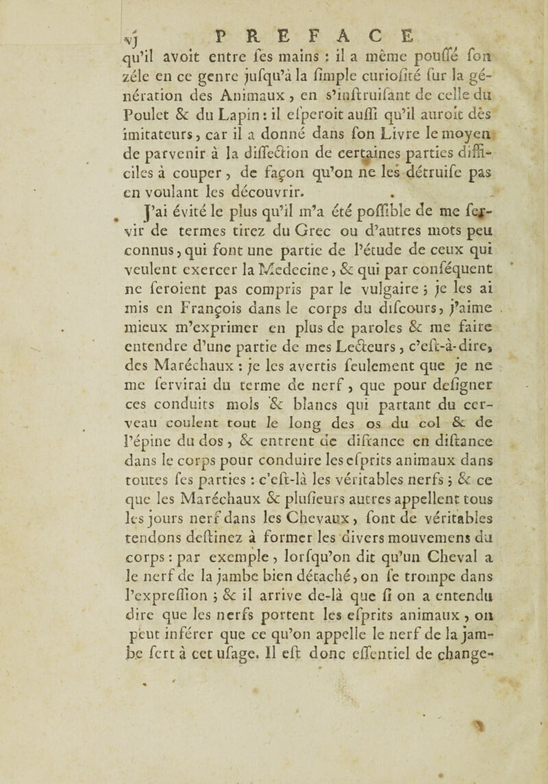 •VJ PREFACE qu’il avoit entre fes mains : il a même pouffé fora zélé en ce genre jufqu’àla fimple curiofîté fur la gé¬ nération des Animaux, en s’iqftruifant de celle du Poulet & du Lapin : il efperoit auffi qu’il aurait dès imitateurs, car il a donné dans fon Livre le moyen de parvenir à la diffeâion de certaines parties diffi¬ ciles à couper, de façon qu’on ne les détruife pas en voulant les découvrir. J’ai évité le plus qu’il m’a été pofllble de me fej*- vir de termes tirez du Grec ou d’autres mots peu connus, qui font une partie de l’étude de ceux qui veulent exercer la Médecine > 8c qui par conféquent ne feroient pas compris par le vulgaire , je les ai mis en François dans le corps du difeours, j’aime mieux m’exprimer en plus de paroles 8c me faire entendre d’une partie de mes Lefteurs, c’efc-à-dire, des Maréchaux : je les avertis feulement que je ne me fervirai du terme de nerf, que pour defigner ces conduits mois 8c blancs qui partant du cer¬ veau coulent tout le long des os du col 8c de l’épine du dos, 8c entrent de diftance en diftance dans le corps pour conduire lesefprits animaux dans toutes fes parties : c5cft-là les véritables nerfs, 8c ce que les Maréchaux 8c pîufieurs autres appellent tous les jours nerf dans les Chevaux, font de véritables tendons deffinez à former les divers mouvemens du corps : par exemple, lorfqu’on dit qu’un Cheval a le nerf de la jambe bien détaché, on fe trompe dans l’expreffion ; 8c il arrive de-là que fi on a entendu dire que les nerfs portent les efprits animaux , on peut inférer que ce qu’on appelle le nerf de la jam¬ be fert à cet ufage. ïl eft donc effentiel de change-