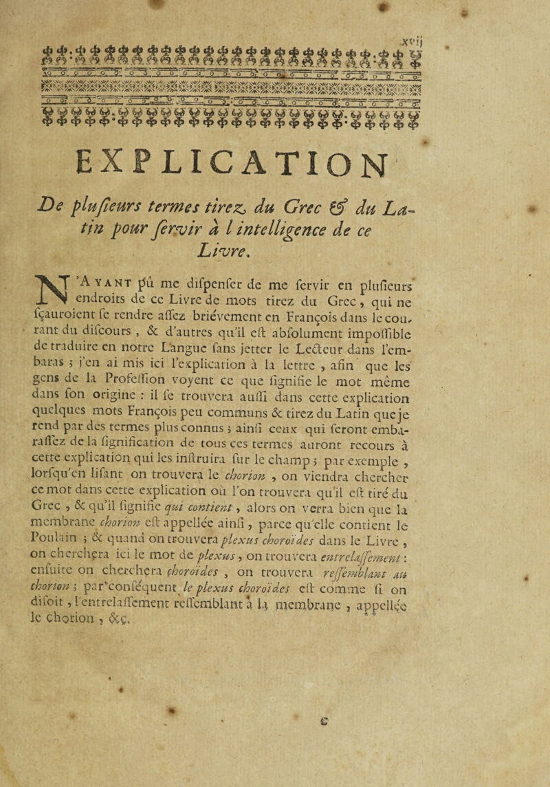 r? ?5 * .a* 5» ^ e$ .ô. j?s ?<m es es ê5 ?? a Jk&—2-,_i> *£> o ~ôÿ'<T' 6 ■ XV IJ 4» 4» 4» 4» • *# 4» w ..w.wliei’îSS 4» a.:Q WMW»'«gS^MMMgI !g.'rpl.;.&î 7?--o~“a- >312*.; Vÿ^§'^:V^%>' v<ÿ VÿÿV>ÿVSPV’^ww. <p <|Wf> «$» <fS»«$î c|j 4> ^ i|> ^ t|, ç^. ^ ^ ^ ^ EXPLICATION Z)<? plufieurs termes tirez, du Grec 6f du La- pour fer^uir # / intelligence de ce Livre* N Ayant pu me difpenfcr de me fervir en plufieurs endroits de ce Livre de mots tirez du Grec , qui ne fçauroientfe rendre aflfez brièvement en François dans le cou. rant du dilcours , & d autres qu’il eft abfolument impoffible de traduire en notre Langue fans jetter le Ledeur dans l’em- baras j j en ai mis ici l’explication à la lettre , afin que les gens de la Profcftion voyent ce que lignifie le mot même dans fon origine : il le trouvera aufll dans cette explication quelques mots François peu communs & tirez du Latin que je rend par des termes plus connus s ainfî ceux qui feront emba- raflez de la lignification de tous ces termes auront recours à cette explication qui les inftruira fur le champ j par exemple 5 lorlqu en liiant on trouvera le chorion -, on viendra chercher ce mot dans cette explication ou l’on trouvera qu’il eft tiré du Grec , <$c qu’il lignifie qui contient, alors on verra bien que la membrane chorion eft appellée ainfî, parce qu elle contient le Poulain j & quand on trouvera plexus choroïdes dans le Livre , on cherchera ici le mot de plexus, on trouvera entreUjfement : enfuite on cherchera çhoro'ides , on trouvera rejfembUm au chorion s par'conléquene le plexus choroïdes eft comme fi on difoit, lentrelaffement rcftcmblanta l\ membrane , appellée le chorion 3 &ç,