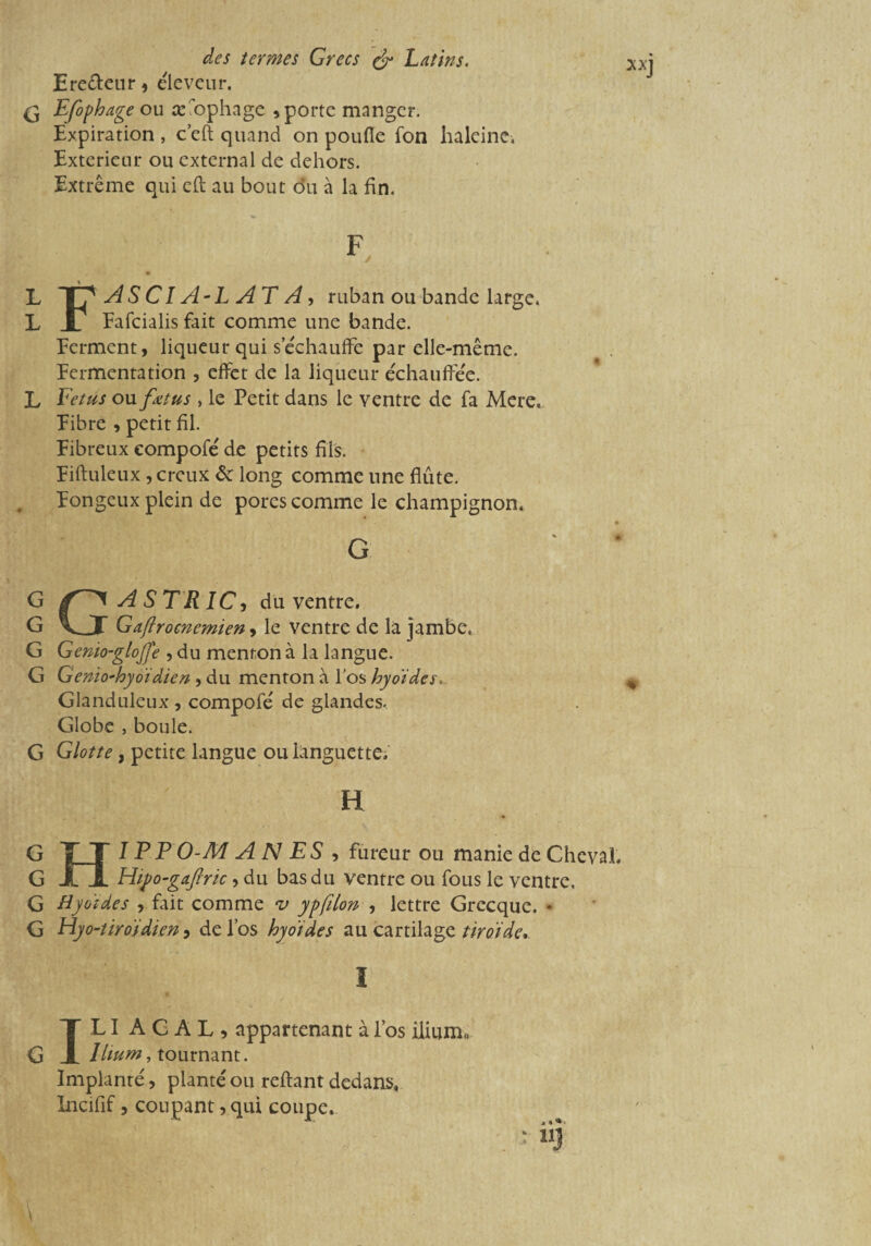 L L L G G G G G G G G G G \ des termes Grecs & Latins. Ereéleur , éleveur. Expiration , c’eft quand on poufle fon haleine. Extérieur ou external de dehors. Extrême qui cft au bout du à la fin. ASCIA-L AT A, ruban ou bande large. Fafcialis fait comme une bande. Ferment, liqueur qui s’échauffe par elle-même. Fermentation , effet de la liqueur échauffée. Fétus ou fœtus , le Petit dans le ventre de fa Mere. Fibre , petit fil. Fibreux compofé de petits fils. Fifluleux , creux & long comme une flûte. Fongeux plein de pores comme le champignon. G G A STR IC, du ventre. Gaflrocnemien, le ventre de la jambe. Genio-glojfe , du menton à la langue. Genio-hyoïdien , du menton à l’os hyoïdes. Glanduleux , compofé de glandes. Globe , boule. Glotte, petite langue ou languette. xxj * Hî PP O-M A N ES , fureur ou manie de Cheval. Htpo-gaftric, du bas du ventre ou fous le ventre. Hyoïdes , fait comme *v ypfilon , lettre Grecque. * Hyo-tiroïdien ? de l’os hyoïdes au cartilage timide. I IL I A C A L , appartenant à l’os ilium., Ilium, tournant. Implanté, planté ou reliant dedans, Incifif, coupant, qui coupe.