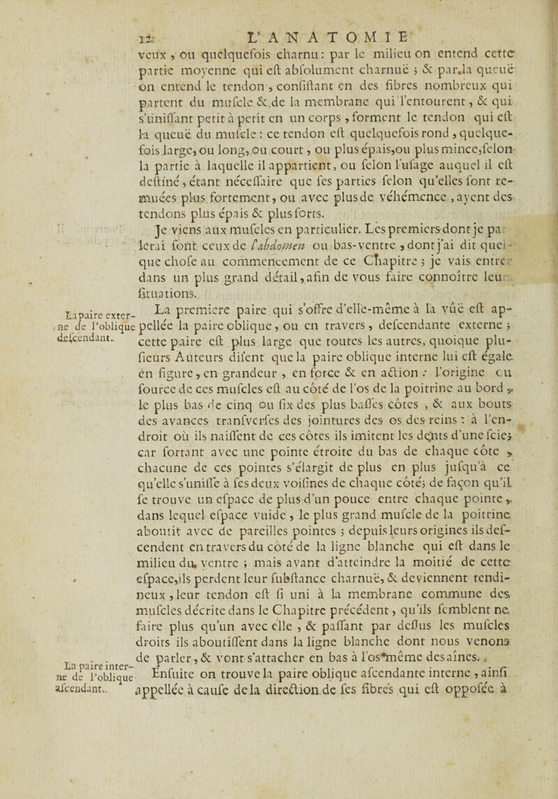 veux , ou quelquefois charnu: par le milieu on entend cette partie moyenne qui eft abfolumcnt charnue > & par.la queue on entend le tendon ,confiftant en des fibres nombreux qui partent du mufcle &.dc la membrane qui l’entourent> & qui s’iiniflant petit à petit en un corps, forment le tendon qui eft 1-a queue du mufcle: ce tendon eft quelquefois rond , quelque¬ fois large, ou long, ou court, ou plus épais,ou plus mince,félon- la partie à laquelle il appartient, ou félon l’ufage auquel il eft deftfné,étant néceftaire que fes parties félon quelles font re¬ muées plus fortement, ou avec plusde véhémence ,aycnt des tendons plus épais & plus forts. Je viens aux mufcles en particulier. Les premiers dont je pa ferai font ceux de £abdomen ou bas-ventre , dont j’ai dit que) que chofe au commencement de ce Cîaapitre 5 je vais entre dans un plus grand détail,afin de vous faire connoîtrc leu fit uat ions. ta paire exter- -^a première paire qui s offre d’elle-même à la vue eft ap° ne «Je l’oblique pellée la paire oblique, ou. en travers, defeendante externe 5 descendant. cette paire eft plus large que toutes les autres, quoique plu¬ sieurs Auteurs difent que la paire oblique interne lui eft égalé en figure,en grandeur , en force & en aftion •• l’origine eu Source de ces mufcles eft au coté de l’os de la poitrine au bord y le plus bas de cinq ou fix des plus baffes côtes , & aux bouts des avances t-ranfvcrfcs des jointures des os des reins : à l’en¬ droit ou ils naiftent de ces côtes ils imitent les dqnts d’une fcicj car Portant avec une pointe étroite du bas de chaque côte * chacune de ces pointes s’élargit de plus en plus jufqu a ce quelle s’unilfe à fes deux voiftnes de chaque côté; de façon qu’il fetrouve un efpace de plus d’un pouce entre chaque pointe,, dans lequel efpace vu idc , le plus grand mufcle de la poitrine, aboutit avec de pareilles pointes ; depuis leurs origines ils def- cendent en travers du côté de la ligne blanche qui eft dans le milieu du* ventre ; mais avant d’atteindre la moitié de cette » efpace,ils perdent leur fubftance charnue, &. deviennent tendi¬ neux, leur tendon eft fi uni à la membrane commune des mulcles décrite dans le Chapitre précédent, qu’ils fcmblent ne faire plus qu’un avec elle , & paflant par defius les mufcles droits ils aboutirent dans la ligne blanche dont nous venons La >aire'n Par^er»^c vont s’attacher en bas à l’os*même des aines, ne de ^obliqué Enfuite on trouve la paire oblique afeendante interne , ainfi afeendunn. appeüéc à caufe delà dire.ftion.de fes fibres qui eft oppofée à