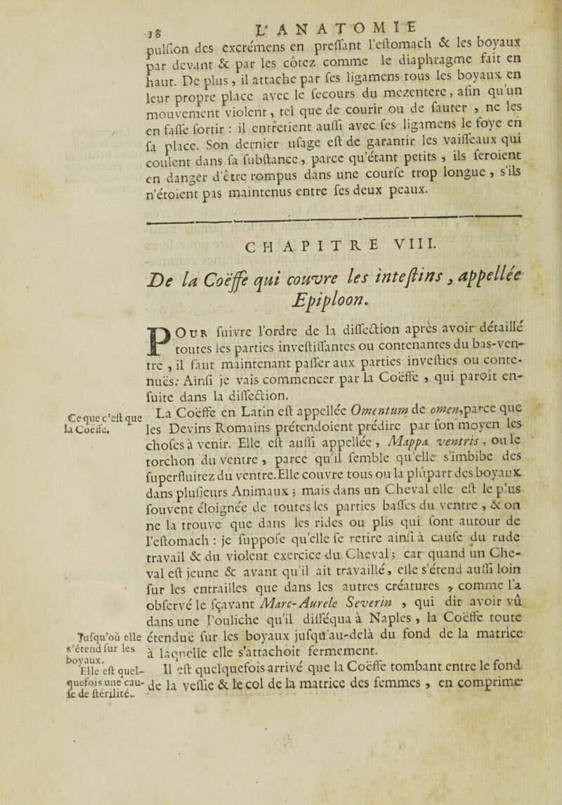 Cequec’eftque h. Coëife. Tufqu’où. elle s’étend fur les boyaux. Elle eft quel¬ quefois une cau- fc de ftérüité». .,8 L' ANATOMIE pulfion des cxcrémens en preflfant leftomach & les boyaux par devant Sc par les cotez comme le diaphragme fait en haut. De plus, il attache par fes ligamens tous les boyaux en leur propre place avec le fecours du mczcnterc , afin qu un mouvement violent, tel que de courir ou de fauter , ne les en fade fortir : il entretient aufll avec fes ligamens le foye en fa place. Son dernier ufage eft de garantir les vaiflfeaux qui coulent dans fa fubftancc, parce qu’étant petits , ils ferment en danger d'être rompus dans une courfe trop longue , s'ils n’étoicnr pas maintenus entre fes deux peaux. CHAPITRE VIII. De la Coëffe qui couvre les inteflirts, appellée Epiploon. POUR fuivre l’ordre de la diffeétion après avoir détaillé toutes les parties inveftiffantes ou contenantes du bas-ven¬ tre , il faut maintenant paffer aux parties invefties ou conte¬ nues: Ainfi je vais commencer par la Coèfrè > qui paroît en- fuite dans la diffeétion. La Coëffe en Latin eft appellec Ornentum de omen^parce que les Devins Romains prétendoient prédire par fon moyen les chofesà venir. Elle eft aufti appellée , Mappa. njentres , ouïe torchon du ventre , parce qu’il femble quelle s’imbibe des fuperftuitez du ventre.Elle couvre tous ou la plupart des boyaux, dans plufieurs Animaux ; mais dans un Cheval elle eft le p'us fouvent éloignée de toutes les parties baffes du ventre , & on ne la trouve que dans les rides ou plis qui font autour de Eeftomach : je iuppofe quelle fe retire ainfi à caufc du rude travail 6c du violent exercice du Cheval? car quand un Che¬ val eft jeune & avant qu’il ait travaillé, elle s’étend aufti loin fur Les entrailles que dans les autres créatures comme la obfervé le fçavant Marc- Aurele Severin > qui dit avoir vu dans une Pouliche qu’il difféqua à Naples , la Coëffe toute étendue fur les boyaux jufqiî au-delà du fond de la matrice à laquelle elle sattachoit fermement. Il eft quelquefois arrivé que la Coëffe tombant entre le fond de la veille 6c le col de la matrice des femmes, en comprime*