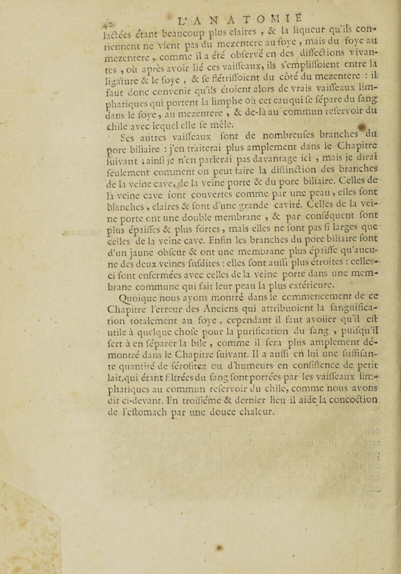 hâéès étant beaucoup plus claires , & la liqueur qu’ils coiv V 1 . 1 _/-lit £V-\'T7;t» i -CS , où anrès avoir lie ces vaiueaux, ns suu^mniu.1 ; .,1‘turc & le foye , & fe flétriffoient du côte du mezcnterc : u fout donc convenir qu’ils ctoicnt alors devrais vaiffeaux lun- phatiques qui portent ia limphe ou cet eau qui le fepare du lang dans le foye, au mezcnterc , & de-là au commun refervoir du chilc avec Lequel elle le mele. A Scs autres vailïeaux font de nombreufes branches du pore biliaire : j’en traiterai plus amplement dans le Chapitre iuivant ;ainfi je n’en parlerai pas davantage ici , mais je dirai feulement comment on peut faire la diilin&ion des branches de la veine cave,,de la veine porte de du pore biliaire. Celles de là veine cave iont couvertes comme par une peau, ci m s font blanches claires de iont d une grande ca\ ite. Celles de la > ci**- ne porte ont une double membrane , de par conséquent iont plus epaiffes de plus fortes, mais elles ne font pas fi larges que- celles de la veine cave. Enfin les branches du pore biliaire font d’un jaune obfcur de ont une membrane plus épaiffe qu’aucu¬ ne des deux veines fufditcs ; elles font aufïi plus étroites : celles-¬ ci font enfermées avec celles de la veine porte dans une mem¬ brane commune qui fait leur peau la plus extérieure. Quoique nous ayons montre dans ic commencement de ce Chapitre l’erreur des Anciens qui attribuoient la fanguifica- tion totalement an foye , cependant il faut avouer qu’il eft utile à quelque chofe pour la purification du fang , puifqu il fert à en féparcr la bile, comme il fera plus amplement dé¬ montré dans le Chapitre fuivant. Il a aufii en lui une fufiifan- te quantité de férofitez ou d’humeurs en confiftence de petit lait, qui étant filtrées du fang font portées par les vaiffeaux lim- phatiques au commun refervoir du chilc, comme nous avons dit ci-devant. En troifiéme de dernier lieu il aide la concoétion * de rcftomach par une douce chaleur.