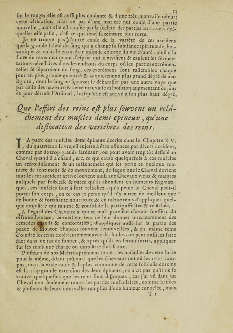 fur le rouge-, elle efl: aufli plus coulante & d’une trcs-maimife odeur: cette altération n’arrive pas d’une matière qui coule d’une partie nouvelle , mais elle eft caufèe parla feelete des parties au travers def- quelles elle pâlie , c’efl ce qui rend fa teinture plus forte. Je ne trouve pas d’autre caufe de la variété de ces accidens que la grande faleté du fang qui a changé fa fubftance fpiritueufe, bal- zanique & volatile en un état infipide comme du vin évalué ; ainh à la fuite du tems manquant d’efprit qui le vivifient frcaufentles fermen¬ tations nécelfaires dans les endroits du corps oùles parties excrémen- telles fe féparoient du fang, ces excrémens font rafiemblez chaque jour en plus grande quantité ôc acquièrent un plus grand degré de ma¬ lignité , dont le fang ne fçauroit fe débarafTer par une autre voye que par celle des nazeaux;& cette mauvaife difpofition augmentant de jour en jour détruit l’Animal , lorfqu’elle efl arrivé àfon plus haut dégré. Que l'effort des reins eft plus foulent un relâ¬ chement des mufles demi épineux ,qu une diflocation des vertebres des reins. LA paire des mufcles demi épineux décrits dans le Chapitre X V. du quatrième Livre,eft fujette à être ofFencée par divers accidens, comme par de trop grands fardeaux , ou pour avoir trop tôt delîeîé un Cheval quand il a chaud, &c. ce qui caufe quelquefois à ces mufcles un réfroidilfement ôc un relâchement qui les prive en quelque ma¬ niéré de fentiment ôc de mouvement, de façon que le Cheval devient inutile 5 cet accident arrive fouvent aufli aux Chevaux vieux ôc maigres aufquels par foibleffe ôc parce qu’ils abondent en humeurs flegmati¬ ques, ces mufcles font fi fort relâchez , qu’à peine le Cheval peut-il porter fon corps ; en ce cas je penfe qu’il n’y a rien de meilleur que * de bonne ôc fortifiante nourriture,& en même tems d’appliquer quel¬ que emplâtre qui ranime Sc confoüde la partie affrétée ÔC relâchée. a A l’égard des Chevaux à qui ce mal provient d’avoir foufFert du refroidiflemeoc , le meilleur fera de leur donner intérieurement des remedes cfiauds & confortatifs , d’appliquer aufli fur la partie des peaux de Mouton chaudes fouvent renouvellées , & en même tems d’oindre les reins extérieurement avec des huiles ; on peut aufli les faire fuer dans un tas de fumier , & après qu’ils en feront fortis, appliquer fur les reins une charge ou emplâtre fortifiante. Plufieius de nos Maître» prennent toutes les maladies de cette forte pour la même, dilant toujours que les Cheveaux ont eû les reins rom¬ pus j mais la vraie caufe & la plus commune de cette foiblelfe de reins eft la trop grande extenfion des demi épineux ; ce îi’eft pas qu’il ne fe trouve quelquefois que les reins font disloquez , car j’ai vu dans un Cheval non feulement toutes les parties mufculaires, comme brifées &plufieurs de leurs intervalles remplies d’une humeur congelée ,mais