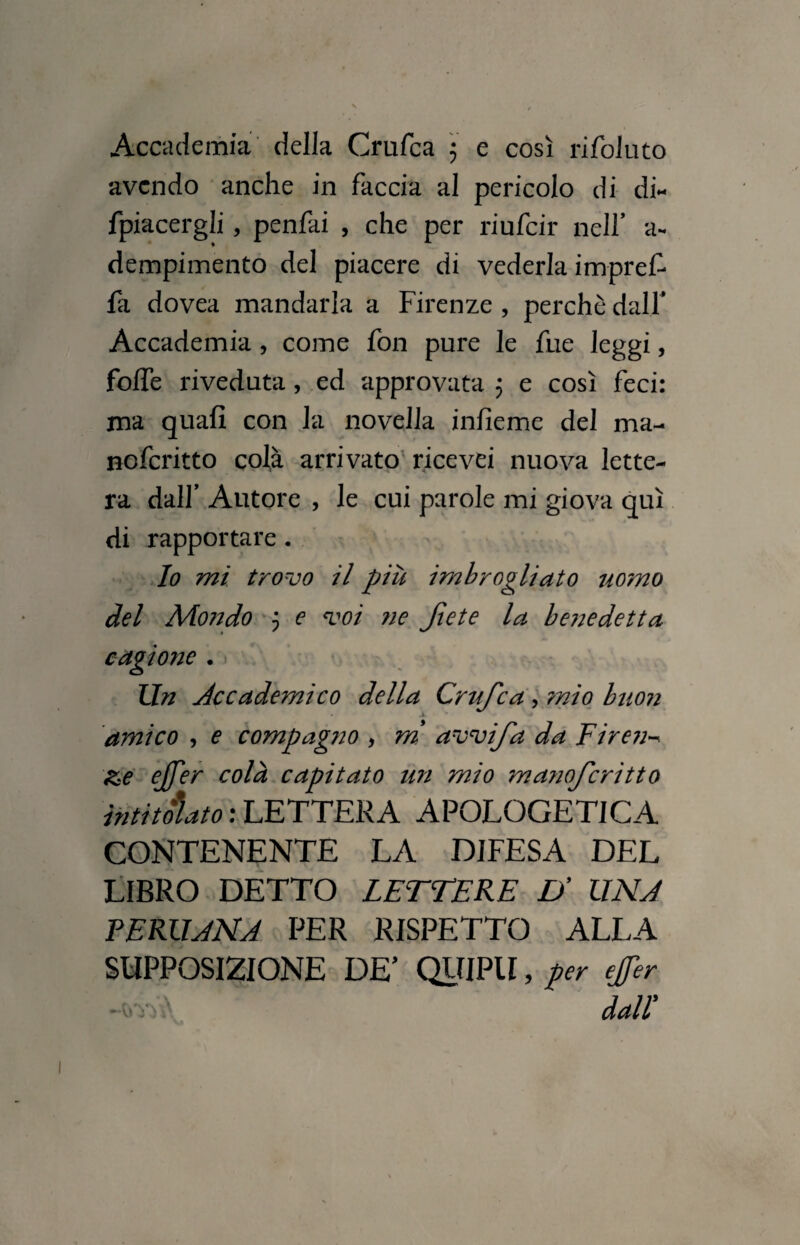 Accademia della Crufca ; e così rifoluto avendo anche in faccia al pericolo di di- fpiacergli, penfai , che per riufeir nell’ a*, dempimento del piacere di vederla impref fa dovea mandarla a Firenze , perchè dall Accademia , come fon pure le fue leggi, fofle riveduta, ed approvata 5 e così feci: ma quafi con la novella infieme del ma- noferitto colà arrivato ricevei nuova lette¬ ra dall’ Autore , le cui parole mi giova qui di rapportare. Io mi trovo il più imbrogliato uomo del Mondo 5 e voi ne Jìete la benedetta cagione . Un Accademico della Crufca , mio buon amico , e compagno , m avvi fa da Firen &e ejfer colà capitato un mio manoferitto intitolato : LETTERA APOLOGETICA CONTENENTE LA DIFESA DEL LIBRO DETTO LETTERE D’ UNA PERIIANA PER RISPETTO ALLA SUPPOSIZIONE DE’ QUIPII, per effer dall'