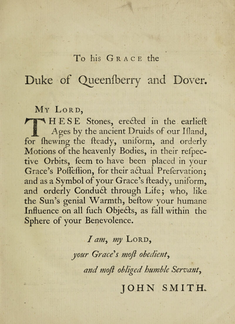 / To his Grace the < Duke of Queenfberry and Dover. My Lord, TPI E S E Stones, eredted in the earliefh Ages by the ancient Druids of our I(land, for fhewing the fteady, uniform, and orderly Motions of the heavenly Bodies, in their refpec- tive Orbits, feem to have been placed in your Grace’s Pofleflion, for their adtual Prefervation; and as a Symbol of your Grace’s fteady, uniform, and orderly Conduct through Life; who, like the Sun’s genial Warmth, beftow your humane Influence on all fuch Objects, as fall within the Sphere of your Benevolence. I am, my Lord, your Grace’s mofl obedient, and mofl obliged humble Servant, ■ s: ' JOHN SMITH.