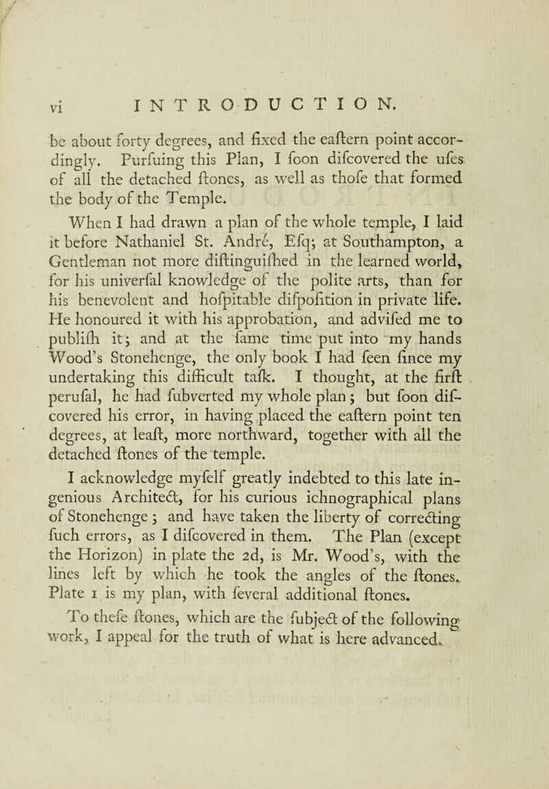 VI be about forty degrees, and fixed the eaftern point accor¬ dingly. Purfuing this Plan, I foon difcovered the ufes of all the detached ftones, as well as thofe that formed the body of the Temple. When I had drawn a plan of the whole temple, I laid it before Nathaniel St. Andre, Efq; at Southampton, a Gentleman not more diftinguifhed in the learned world, for his univerfal knowledge of the polite arts, than for his benevolent and hofpitable difpofition in private life. Pie honoured it with his approbation, and advifed me to publifh it; and at the fame time put into my hands Wood’s Stonehenge, the only book I had feen fince my undertaking this difficult talk. I thought, at the firft perufal, he had fubverted my whole plan ; but foon dif¬ covered his error, in having placed the eaftern point ten degrees, at leaft, more northward, together with all the detached ftones of the temple. I acknowledge myfelf greatly indebted to this late in¬ genious Architect, for his curious ichnographical plans of Stonehenge ; and have taken the liberty of correcting fuch errors, as I difcovered in them. The Plan (except the Horizon) in plate the 2d, is Mr. Wood’s, with the lines left by which he took the angles of the ftones.. Plate 1 is my plan, with feveral additional ftones. To thefe ftones, which are the fubjeCt of the following work, I appeal for the truth of what is here advanced. \