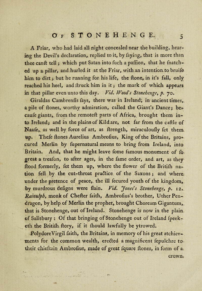 A Friar, who had laid all night concealed near the building, hear¬ ing the Devil’s declaration, replied to it, by faying, that is more than thee canft tell; which put Satan into fuch a paflion, that he fnatch- ed up a pillar, and.hurled it at the Friar, with an intention.to bruife him to dirt y but he running for his life, the (tone, in it’s fall, only reached his heel, and {truck him in it; the mark of which appears in that pillar even unto this day. Vid. Wood's Stonehenge, p. 70. Giraldas Cambrenfis fays, there was in Ireland; in ancient times, a pile of ftones, worthy admiration, called the Giant’s Dance; be- caufe giants*, from the remoteft parts of Africa,, brought them in¬ to Ireland; and in the plains of Kild are, not far from the cattle of Naafe,, as well by force of art, as ftrength, miraculoully fet them up. Thefe {tones Aurelius Ambrofius, King of the Britains, pro¬ cured Merlin by fupernatural means to bring from Ireland, into Britain. And, that he might leave fome famous monument of fo great a treafon, to after ages, in the fame order, and art, as they flood formerly, fet them up, where the flower of the Britifh na¬ tion fell by the cut-throat practice of the Saxons; and where, under the pretence of peace, the ill fecured youth of the kingdom,, by murdrous defigns were flain. Vid. Jones's Stonehenge, p. 12.. Rainulph, monk of Chefter faith, Ambrofius’s brother, Uther Pen- dragon, by help of Merlin the prophet, brought Choream Gigantum,, that is Stonehenge, out of Ireland. Stonehenge is now in the plain, of Salisbury : Of that bringing of Stonehenge out of Ireland fpeek- eth the British ftory, if it {hould lawfully be ytrowed. PolydoreVirgil faith, the Britains, in memory of his great atchiev- ments for the common wealth, eredted a magnificent fepulchre to> their chieftain Ambrofius, made of great fquare Hones, in form of a. crown»