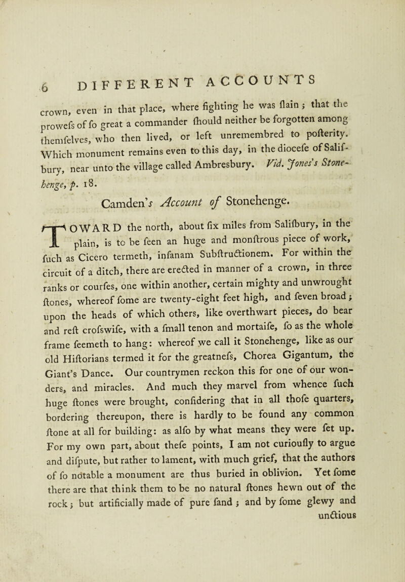 o crown, even in that place, where fighting he was (lain; that the prowefs of fo great a commander fhould neither be forgotten among themfelves, who then lived, or left unremembred to poftenty. Which monument remains even to this day, in the diocefe ofSahf- bury, near unto the village called Ambresbury. Vid. Jones's Stone- henge, p. 18. CamdenV Account of Stonehenge. TOWARD the north, about fix miles from Salilbury, in the plain, is to be feen an huge and monftrous piece of work, fuch as Cicero termeth, infanam Subftru&ionem. For within the circuit of a ditch, there are ere&ed in manner of a crown, in three ranks or courfes, one within another, certain mighty and unwrought ftones, whereof fome are twenty-eight feet high, and feven broad; upon the heads of which others, like overthwart pieces, do bear and reft crofswife, with a fmall tenon and mortaife, fo as the whole frame feemeth to hang: whereof we call it Stonehenge, like as our old Hiftorians termed it for the greatnefs. Chorea Gigantum, the Giant’s Dance. Our countrymen reckon this for one of our won¬ ders, and miracles. And much they marvel from whence fuch huge ftones were brought, confidering that in all thofe quarters, bordering thereupon, there is hardly to be found any common ftone at all for building: as alfo by what means they were fet up. For my own part, about thefe points, I am not curioufly to argue and difpute, but rather to lament, with much grief, that the authors of fo notable a monument are thus buried in oblivion. Yet fome there are that think them to be no natural ftones hewn out of the rockbut artificially made of pure fand ; and by fome glewy and unttious