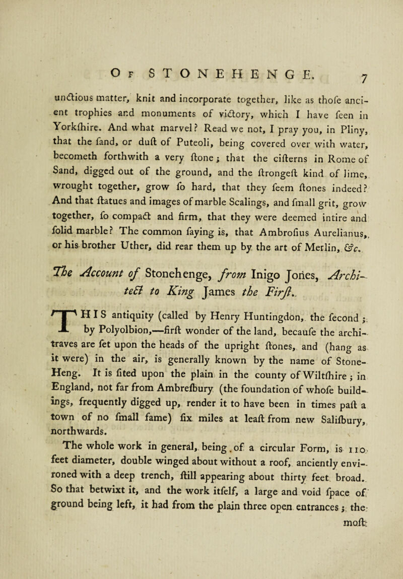7 undtious matter, knit and incorporate together, like as thofe anci¬ ent trophies ar.d monuments of vidory, which I have feen ill Yorkfhire. And what marvel? Read we not, I pray you, in Pliny, that the fand, or duft of Puteoli, being covered over with water, becometh forthwith a very ttone; that the citterns in Rome of Sand, digged oat of the ground, and the ttrongeft kind of lime, wrought together, grow fo hard, that they feem ttones indeed? And that ftatues and images of marble Scalings, and fmall grit, grow together, fo compact and firm, that they were deemed intire and folid marble? The common faying is, that Ambrofius Aurelianus,. or his brother Uther, did rear them up by the art of Merlin, &c. He Account of Stonehenge, from Inigo Jones, Archi- teEl to King James the Firfl. THIS antiquity (called by Henry Huntingdon,, the fecond ; by Polyolbion,—-firft wonder of the land, becaufe the archi¬ traves are fet upon the heads of the upright ttones, and (hang as it were) in the air, is generally known by the name of Stone- Heng. It is fited upon the plain in the county of Wiltshire; in England, not far from Ambrefbury (the foundation of whofe build- ings, frequently digged up, render it to have been in times patt a town of no fmall fame) fix miles at leaft from new Salilbury, northwards. The whole work in general, being„of a circular Form, is no- feet diameter, double winged about without a roof, anciently envi¬ roned with a deep trench, ttill appearing about thirty feet broad. So that betwixt it, and the work itfelf, a large and void Ipace of ground being left, it had from the plain three open entrances y the1 mail;