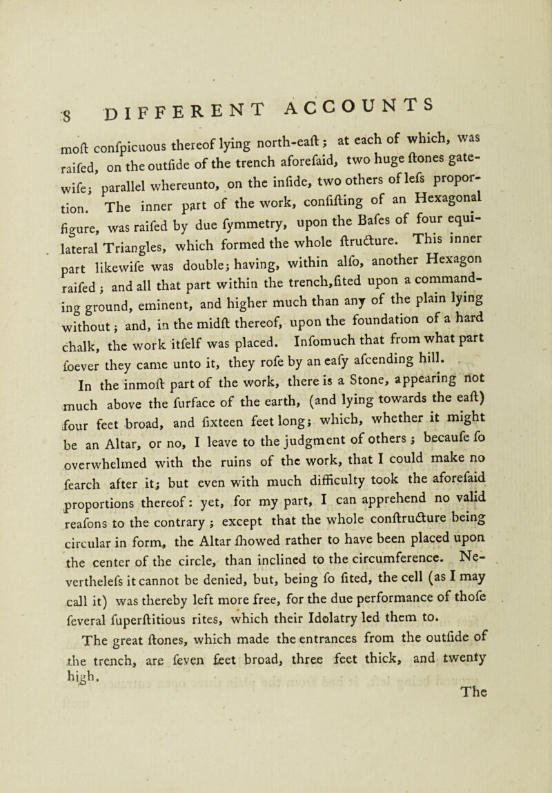 mod confpicuous thereof lying north-eaft ; at each of which, was raifed, on the outfide of the trench aforefaid, two huge ftones gate- wife; parallel whereunto, on the infide, two others of lefs propor¬ tion. The inner part of the work, confiding of an Hexagona figure, was raifed by due fymmetry, upon the Bafes of four equi¬ lateral Triangles, which formed the whole ftrufture. This inner part likewife was double; having, within alfo, another Hexagon raifed ; and all that part within the trench,fited upon a command¬ ing ground, eminent, and higher much than any of the plain lying without; and, in the midfi: thereof, upon the foundation of a hard chalk, the work itfelf was placed. Infomuch that from what part foever they came unto it, they rofe by an eafy afcending hill. In the inmoft part of the work, there is a Stone, appearing not much above the furface of the earth, (and lying towards the eaft) four feet broad, and fixteen feet long; which, whether it might be an Altar, or no, I leave to the judgment of others; becaufe fo overwhelmed with the ruins of the work, that I could make no fearch after it; but even with much difficulty took the aforefaid proportions thereof: yet, for my part, I can apprehend no valid reafons to the contrary ; except that the whole conftrudture being circular in form, the Altar ffiowed rather to have been placed upon the center of the circle, than inclined to the circumference. Ne- verthelefs it cannot be denied, but, being fo fited, the cell (as I may call it) was thereby left more free, for the due performance of thofe feveral fuperftitious rites, which their Idolatry led them to. The great ftones, which made the entrances from the outfide of the trench, are feven feet broad, three feet thick, and twenty high.