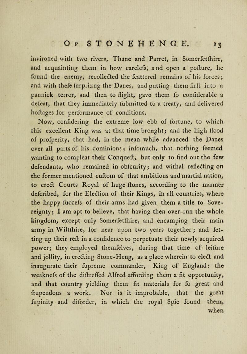 *S invironed with two rivers, Thane and Parret, in Somerfetfhire, and acquainting them in how carelefs, a nd open a pofture, he found the enemy, recollected the fcattered remains of his forces; and with thefe furprizng the Danes, and putting them firft into a pannick terror, and then to flight, gave them fo confiderable a defeat, that they immediately fubmitted to a treaty, and delivered hoftages for performance of conditions. Now, confidering the extreme low ebb of fortune, to which this excellent King was at that time brought; and the high flood pf profperity, that had, in the mean while advanced the Danes over all parts of his dominions; infomuch, that nothing feemed wanting to compleat their Conqueft, but only to find out the few defendants, who remained in obfcurity; and withal refledling on the former mentioned cuftom of that ambitious and martial nation, to eredt Courts Royal of huge ftones, according to the manner defcribed, for the Election of their Kings, in all countries, where the happy luccefs of their arms had given them a title to Sove¬ reignty; I am apt to believe, that having then over-run the whole kingdom, except only Somerfetfhire, and encamping their main army in Wiltshire, for near upon two years together; and fet- ting up their reft in a confidence to perpetuate their newly acquired power; they employed themfelves, during that time of leifure and jollity, in eredting Stone-Heng, as a place wherein to eledt and inaugurate their fupreme commander. King of England: the weaknefs of the diftreflfed Alfred affording them a fit opportunity, and that country yielding them fit materials for fo great and ftupendous a work. Nor is it improbable, that the great fupinity and diforder, in which the royal Spie found them, when
