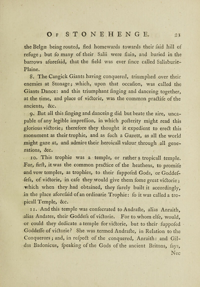 \ Of STONEHENGE. 21 the Belgae being routed, fled homewards towards their faid hill of refuge; but fo many of their Salii were llain, and buried in the barrows aforefaid, that the field was ever fince called Salisburie- Plaine. 8. The Cangick Giants having conquered, triumphed over their enemies at Stonage; which, upon that occafion, was called the Giants Dance: and this triumphant finging and danceing together, at the time, and place of vidtorie, was the common pradtife of the ancients. &c. 9. But all this finging and danceing did butbeate the aire, unca- pable of any legible impreflion, in which pofterity might read this glorious vidtorie; therefore they thought it expedient to eredt this monument as their trophie, and as fuch a Gazett, as all the world might gaze at, and admire their heroicall valour through all gene¬ rations, &c. 10. This trophie was a temple, or rather a tropicall temple. For, firft, it was the common pradtice of the heathens, to promife and vow temples, as trophies, to their fuppofed Gods, or Goddef- fefs, of vidtorie, in cafe they Would give them fome great vidtorie; which when they had obtained, they furely built it accordingly, in the place aforefaid of an ordinarie Trophie: fo it was called a tro¬ picall Temple, &c. 11. And this temple was confecrated to Andrafte, alias Anraith, alias Andates, their Goddefs of vidtorie. For to whom elfe, would, or could they dedicate a temple for vidtorie, but to their fuppofed Goddefle of vidtorie? She was termed Andrafte, in Relation to the Conquerors; and, in refpedt of the conquered, Anraith: and Gil- das Badonicus, fpeaking of the Gods of the ancient Britons, fays, Nec