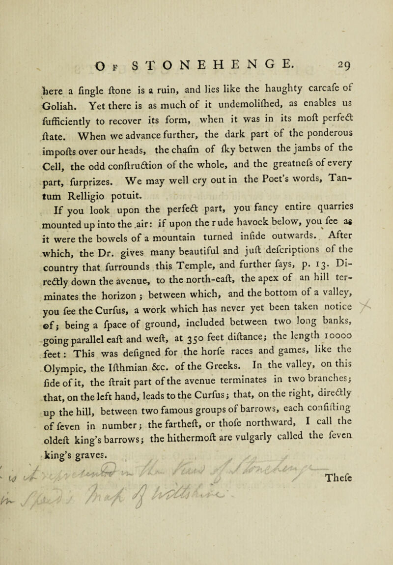 * h^ here a fingle ftone is a ruin, and lies like the haughty carcafe ol Goliah. Yet there is as much of it undemolifhed, as enables us fufficiently to recover its form, when it was in its mod; perfect ftate. When we advance further, the dark part of the ponderous imports over our heads, the chafm of fky betwen the jambs of the Cell, the odd conftrudtion of the whole, and the greatnefs of every part, furprizes. Wc may well cry out in the Poets words, Tan- tum Relligio potuit. If you look upon the perfedt part, you fancy entire quarries mounted up into the .air: if upon the r ude havock below, you fee as it were the bowels of a mountain turned inlide outwards. After which, the Dr. gives many beautiful and juft defcriptions of the country that furrounds this Temple, and further fays, p. 13. Di¬ rectly down the avenue, to the north-eaft, the apex of an hill ter¬ minates the horizon ; between which, and the bottom of a valley, you fee the Curfus, a work which has never yet been taken notice ©f. being a fpace of ground, included between two long banks, going parallel eaft and weft, at 350 feet diftance; the length 10000 feet: This was defigned for the horfe races and games, like the Olympic, the Ifthmian &c. of the Greeks. In the valley, on this fide of it, the ftrait part of the avenue terminates in two branches; that, on the left hand, leads to the Curfus; that, on the right, diiedtly up the hill, between two famous groups of barrows, each confifting offeven in number; the fartheft, or thofe northward, I call the oldeft king’s barrows; the hithermoft are vulgarly called the feven king’s graves. Thefe