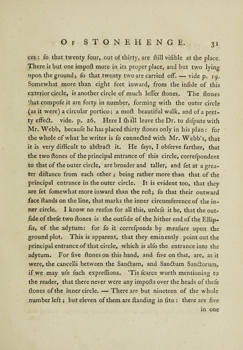 / Of STONEHENGE. 31 ces : fo that twenty four, out of thirty, are flill vifible at the place. There is but one import more in its proper place, and but two lying upon the ground; fo that twenty two are carried off. — vide p. 19. Somewhat more than eight feet inward, from the infide of this exterior circle, is another circle of much leffer ftones. The ftones ffiat compofe it are forty in number, forming with the outer circle (as it were) a circular portico: a moft beautiful walk, and of a pret¬ ty effedt. vide. p. 26. Here I fhall leave the Dr. to difpute with Mr. Webb, becaufe he has placed thirty ftones only in his plan: for the whole of what he writes is fo connected with Mr. Webb’s, that it is very difficult to abftradt it. He fays, I obferve farther, that the two ftones of the principal entrance of this circle, correfpondent to that of the outer circle, are broader and taller, and fet at a grea¬ ter diftance from each other ; being rather more than that of the principal entrance in the outer circle. It is evident too, that they are fet fomewhat more inward than the reft; fo that their outward face ftands on the line, that marks the inner circumference of the in¬ ner circle. I know no reafon for all this, unlefs it be, that the out- ftde of thefe two ftones is the outfide of the hither end of the Ellip- fis, of the adytum: for fo it correfponds by meafure upon the ground plot. This is apparent, that they eminently point out the principal entrance of that circle, which is alfo the entrance into the adytum. For five ftones on this hand, and five on that, are, as it were, the cancelli between the Sandtum, and Sandtum Sandtorum, if we may ufe fuch expreffions. ’Tis fcarce worth mentioning to the reader, that there never were any imports over the heads of thefe ftones of the inner circle. — There are but nineteen of the whole number left; but eleven of them are ftanding in fitu : there are five in one