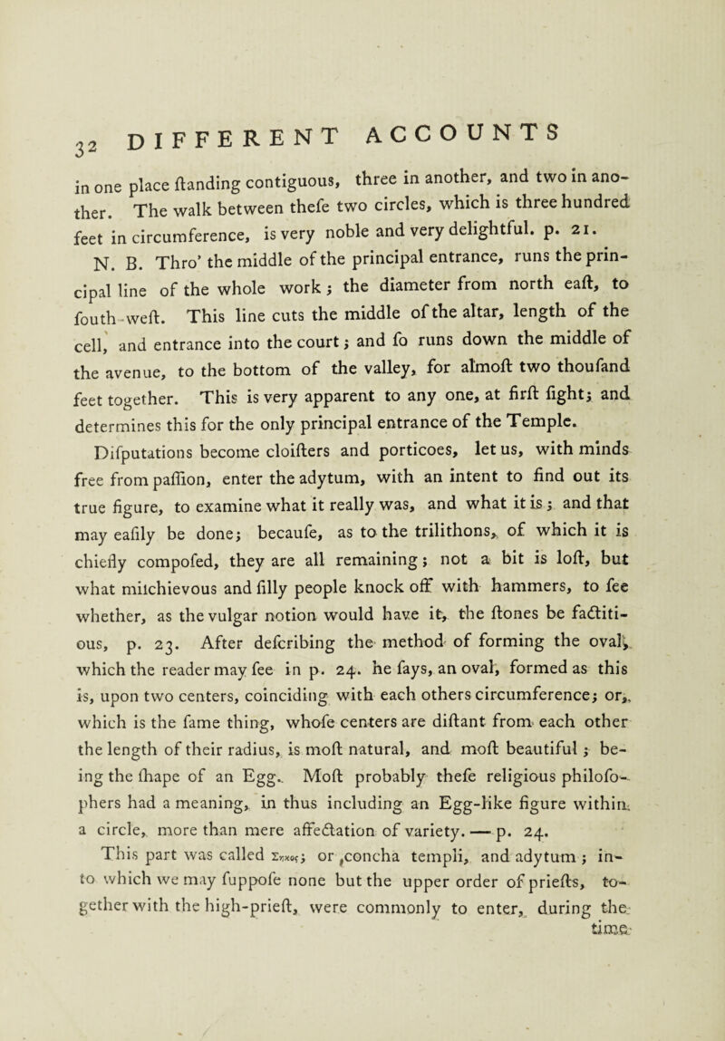 in one place ftanding contiguous, three in another, and two in ano¬ ther. The walk between thefe two circles, which is three hundred feet in circumference, is very noble and very delightful, p. 21. N. B. Thro’ the middle of the principal entrance, runs the prin¬ cipal line of the whole work ; the diameter from north eaft, to fouth weft. This line cuts the middle of the altar, length of the cell, and entrance into the court ; and fa runs down the middle of the avenue, to the bottom of the valley, for almoft two thoufand feet together. This is very apparent to any one, at firft fight; and determines this for the only principal entrance of the Temple. Deputations become cloifters and porticoes, let us, with minds free from paftion, enter the adytum, with an intent to find out its true figure, to examine what it really was, and what it is ; and that may eafily be done; becaufe, as to the trilithons,. of which it is chiefly compofed, they are all remaining; not a bit is loft, but what milchievous and filly people knock off with hammers, to fee whether, as the vulgar notion would have it, the ftones be factiti¬ ous, p. 23. After defcribing the method of forming the oval^ which the reader may fee in p. 24. he fays, an oval, formed as this is, upon two centers, coinciding with each others circumference; or,, which is the fame thing, whofe centers are diftant from each other the length of their radius, is moft natural, and moft beautiful; be¬ ing the ftiape of an Egg.. Moft probably thefe religious philofo-- phers had a meaning, in thus including an Egg-like figure within, a circle, more than mere affectation of variety. — p. 24. This part was called or ,concha templi, and adytum ; in¬ to which we may fuppofe none but the upper order ofpriefts, to¬ gether with the high-prieft, were commonly to enter, during the- time-
