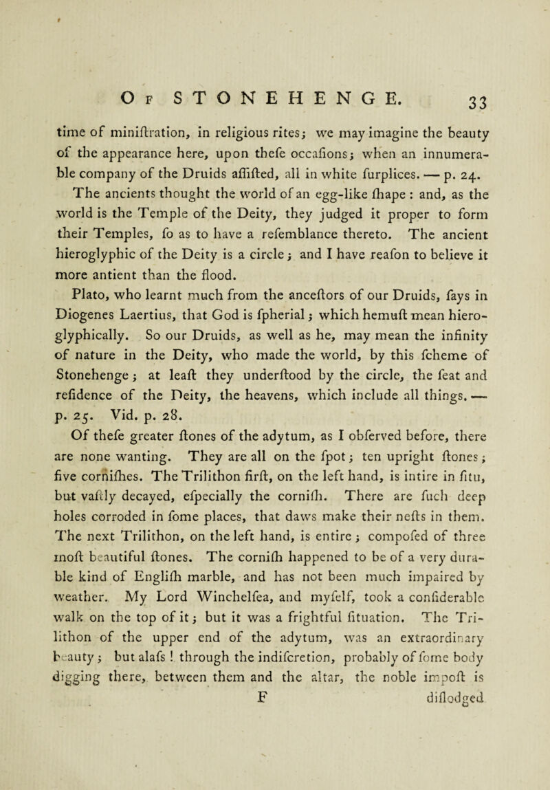 time of minirtration, in religious rites; we may imagine the beauty oi the appearance here, upon thefe occafions; when an innumera¬ ble company of the Druids aflifted, all in white furplices. — p. 24. The ancients thought the world of an egg-like fhape : and, as the world is the Temple of the Deity, they judged it proper to form their Temples, fo as to have a refemblance thereto. The ancient hieroglyphic of the Deity is a circle; and I have reafon to believe it more antient than the flood. Plato, who learnt much from the anceftors of our Druids, fays in Diogenes Laertius, that God is fpherial; which hemuft mean hiero- glyphically. So our Druids, as well as he, may mean the infinity of nature in the Deity, who made the world, by this fcheme of Stonehenge; at leaft they underrtood by the circle, the feat and refidence of the Deity, the heavens, which include all things. — p. 25. Vid. p. 28. Of thefe greater flones of the adytum, as I obferved before, there are none wanting. They are all on the fpot; ten upright flones; five cornifhes. The Trilithon firft, on the left hand, is intire in fitu, but vafcly decayed, efpecially the cornifh. There are fuch deep holes corroded in fome places, that daws make their nefls in them. The next Trilithon, on the left hand, is entire; compofed of three moil beautiful flones. The cornifh happened to be of a very dura¬ ble kind of Englifh marble, and has not been much impaired by weather. My Lord Winchelfea, and myfelf, took a confiderable walk on the top of it; but it was a frightful fituation. The Tri¬ lithon of the upper end of the adytum, was an extraordinary b :auty; but alafs ! through the indifcretion, probably of fome body digging there, between them and the altar, the noble import is F diflodged