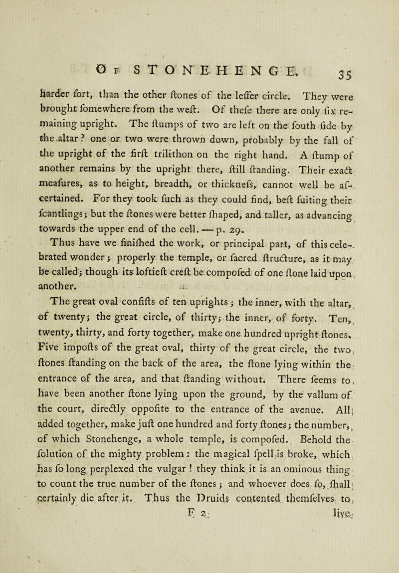 / Of STONEHENGE. 35 harder fort, than the other dones of the leder circle. They were brought fomewhere from the well. Of thefe there are only lix re¬ maining upright. The flumps of two are left on the fouth fide by the altar? one or two were thrown down, probably by the fall of the upright of the firft trilithon on the right hand. A flump of another remains by the upright there, flill flanding. Their exadt meafures, as to height, breadth, or thicknefs, cannot well be as¬ certained. For they took fuch as they could find, befl fuiting their Scantlings; but the floneswere better fhaped, and taller, as advancing towards the upper end of the cell. — p, 29. Thus have we finifhed the work, or principal part, of this cele-- brated wonder; properly the temple, or facred flrudlure, as it may be called; though its loftiefl crefl be compofed of one done laid upon, another. The great oval confids of ten uprights ; the inner, with the altar, of twenty; the great circle, of thirty; the inner, of forty. Ten, twenty, thirty, and forty together, make one hundred upright dones. Five impods of the great oval, thirty of the great circle, the two, dones danding on the back of the area, the done lying within the entrance of the area, and that danding without* There feems to, have been another done lying upon the ground, by the vallum of the court, dire&ly oppofite to the entrance of the avenue. All; added together, makejud one hundred and forty dones; the number, of which Stonehenge, a whole temple, is compofed.. Behold the- Solution of the mighty problem ; the magical fpell is broke, which has So long perplexed the vulgar ! they think it is an ominous thing to count the true number of the dones; and whoever does So, Shall certainly die after it. Thus the Druids contented themSelves to, F 2.: h YSe \