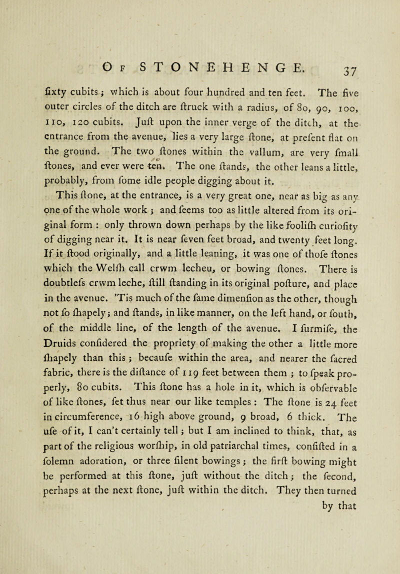 fixty cubits; which is about four hundred and ten feet. The five outer circles of the ditch are druck with a radius, of 80, 90, 100, no, 120 cubits. Juft upon the inner verge of the ditch, at the entrance from the avenue, lies a very large ftone, at prefent flat on the ground. The two ftones within the vallum, are very fmall ftones, and ever were tern The one ftands, the other leans a little, probably, from fome idle people digging about it. This ftone, at the entrance, is a very great one, near as big as any one of the whole work ; and feems too as little altered from its ori¬ ginal form : only thrown down perhaps by the likefoolifh curiofity of digging near it. It is near feven feet broad, and twenty feet long. If it ftood originally, and a little leaning, it was one of thofe ftones which the Welfh call crwm lecheu, or bowing ftones. There is doubtlefs crwmleche, ftill {landing in its original pofture, and place in the avenue. ’Tis much of the fame dimenfion as the other, though not fo fhapely; and ftands, in like manner, on the left hand, or fouth, of the middle line, of the length of the avenue. I furmife, the Druids confidered the propriety of making the other a little more fhapely than this; becaufe within the area, and nearer the facred fabric, there is the diftance of 119 feet between them ; to fpeak pro¬ perly, 80 cubits. This ftone has a hole in it, which is obfervable of like ftones, fet thus near our like temples: The ftone is 24 feet in circumference, 16 high aboveground, 9 broad, 6 thick. The ufe of it, I can’t certainly tell; but I am inclined to think, that, as part of the religious worfliip, in old patriarchal times, confided in a folemn adoration, or three filent bowings; the firfl bowing might be performed at this done, jud without the ditch; the fecond, perhaps at the next done, jud within the ditch. They then turned by that