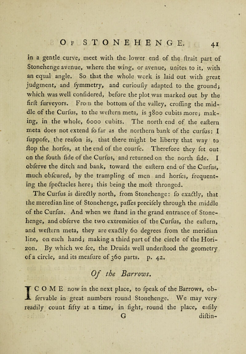 f Of STONEHENGE. 4I in a gentle curve, meet with the lower end of the ftrait part of Stonehenge avenue, where the wing, or avenue, unites to it, with an equal angle. So that the whole work is laid out with great judgment, and fymmetry, and curioufly adapted to the ground; which was well confidered, before the plot was marked out by the firft furveyors. From the bottom of the valley, eroding the mid¬ dle of the Curlus, to the weftern meta, is 3800 cubits more; mak¬ ing, in the whole, 6000 cubits. The north end of the eaftern meta does not extend fo far as the northern bank of the curfus: I fuppofe, the reafon is, that there might be liberty that way to flop the horfes, at the end of the courfe. Therefore they fet out on the fouth fide of the Curlus, and returned on the north lide. I obferve the ditch and bank, toward the eaftern end of the Curfus, much obfeured, by the trampling of men and horfes, frequent¬ ing the fpe&acles here; this being the moft thronged. The Curfus is dire&ly north, from Stonehenge: fo exacftly, that the meredianline of Stonehenge, pafles precifely through the middle of the Curfus. And when we ftand in the grand entrance of Stone¬ henge, and obferve the two extremities of the Curfus, the eaftern, and weftern meta, they are exactly 60 degrees from the meridian line, on each hand; making a third part of the circle of the Hori¬ zon. By which we fee, the Druids well underftood the geometry of a circle, and its meafure of 360 parts, p. 42. of the Barrows. IC O M E now in the next place, to fpeak of the Barrows, ob- fervable in great numbers round Stonehenge. We may very readily count fifty at a time, in fight, round the place, eafily G diftin-