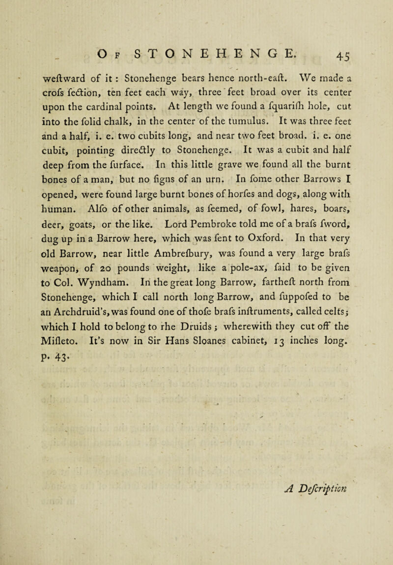weftward of it : Stonehenge bears hence north-eaft. We made a crofs fe&ion, ten feet each way, three feet broad over its center upon the cardinal points. At length we found a fquarifh hole, cut into the folid chalk, in the center of the tumulus. It was three feet and a half, i. e. two cubits long, and near two feet broad, i. e. one cubit, pointing diredly to Stonehenge. It was a cubit and half deep from the furface. In this little grave we found all the burnt bones of a man, but no figns of an urn. In fome other Barrows I opened, were found large burnt bones of horfes and dogs, along with human. Alfo of other animals, as feemed, of fowl, hares, boars, deer, goats, or the like. Lord Pembroke told me of a brafs fword, dug up in a Barrow here, which was fent to Oxford. In that very old Barrow, near little Ambrefbury, was found a very large brafs weapon, of 20 pounds weight, like a pole-ax, faid to be given to Col. Wyndham. In the great long Barrow, fartheft north from Stonehenge, which I call north long Barrow, and fuppofed to be an Archdruid’s, was found one of thofe brafs inftruments, called celts; which I hold to belong to rhe Druids; wherewith they cut off the Mifleto. It’s now in Sir Hans Sloanes cabinet, 13 inches long. P* 43’ A Defcripticn