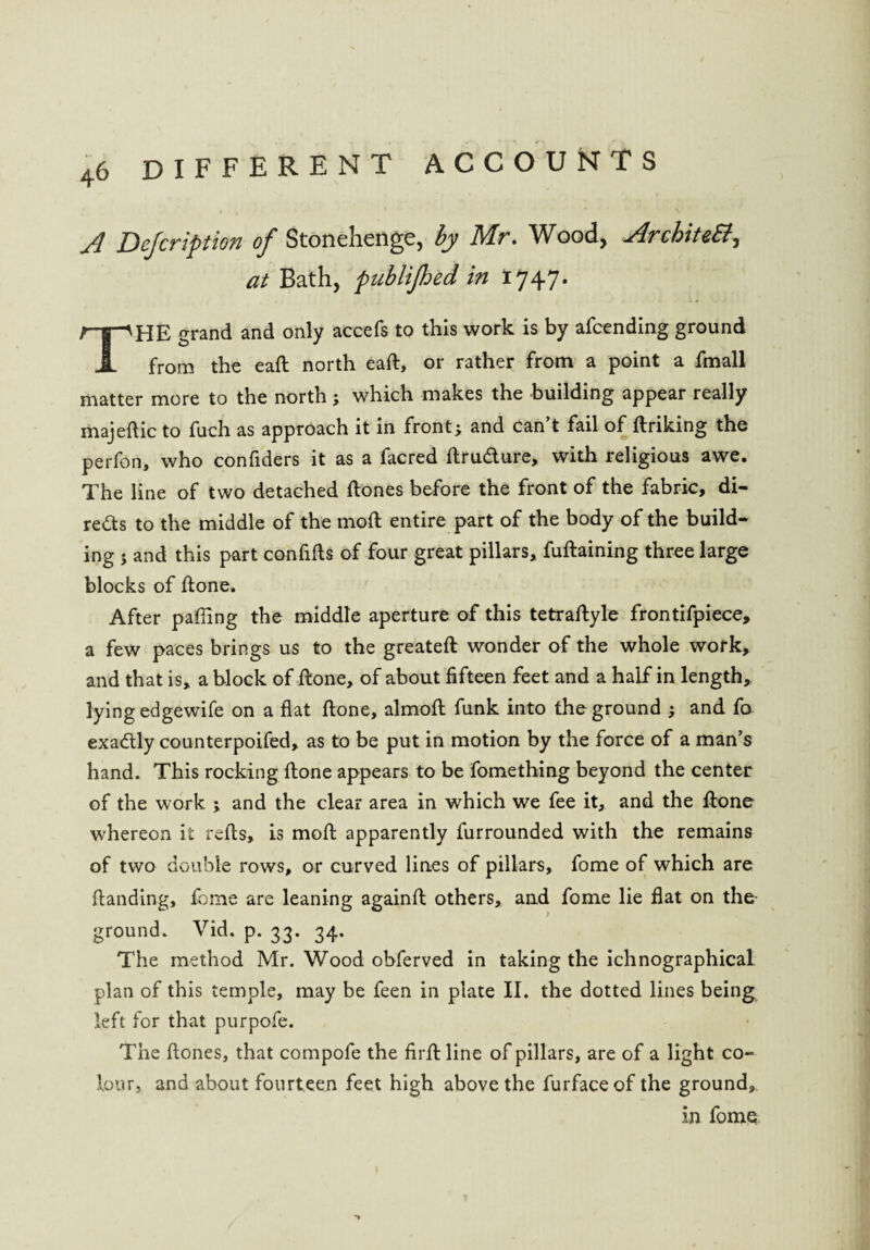 yl Defcription of Stonehenge, by Mr. Wood, Mr chit e&, at Bath, publifhed in 1747. HE grand and only accefs to this work is by afcending ground JL from the eaft north ead, or rather from a point a fmall matter more to the north; which makes the building appear really majeflic to fuch as approach it in front; and can’t fail of driking the perfon, who confiders it as a facred drudure, with religious awe. The line of two detached dones before the front of the fabric, di¬ rects to the middle of the mod entire part of the body of the build¬ ing } and this part confids of four great pillars, fudaining three large blocks of done. After pafling the middle aperture of this tetradyle frontifpiece, a few paces brings us to the greated wonder of the whole work, and that is, a block of done, of about fifteen feet and a half in length, lying edgewife on a flat done, almod funk into the ground ; and fo exactly counterpoifed, as to be put in motion by the force of a man’s hand. This rocking done appears to be fome thing beyond the center of the work ; and the clear area in which we fee it, and the done whereon it reds, is mod apparently furrounded with the remains of two double rows, or curved lines of pillars, fome of which are Aanding, fome are leaning againd others, and fome lie flat on the ground. Vid. p. 33. 34. The method Mr. Wood obferved in taking the ichnographical plan of this temple, may be feen in plate II. the dotted lines being left for that purpofe. The Aones, that compofe the firdline of pillars, are of a light co¬ lour, and about fourteen feet high above the furfaceof the ground. in fome