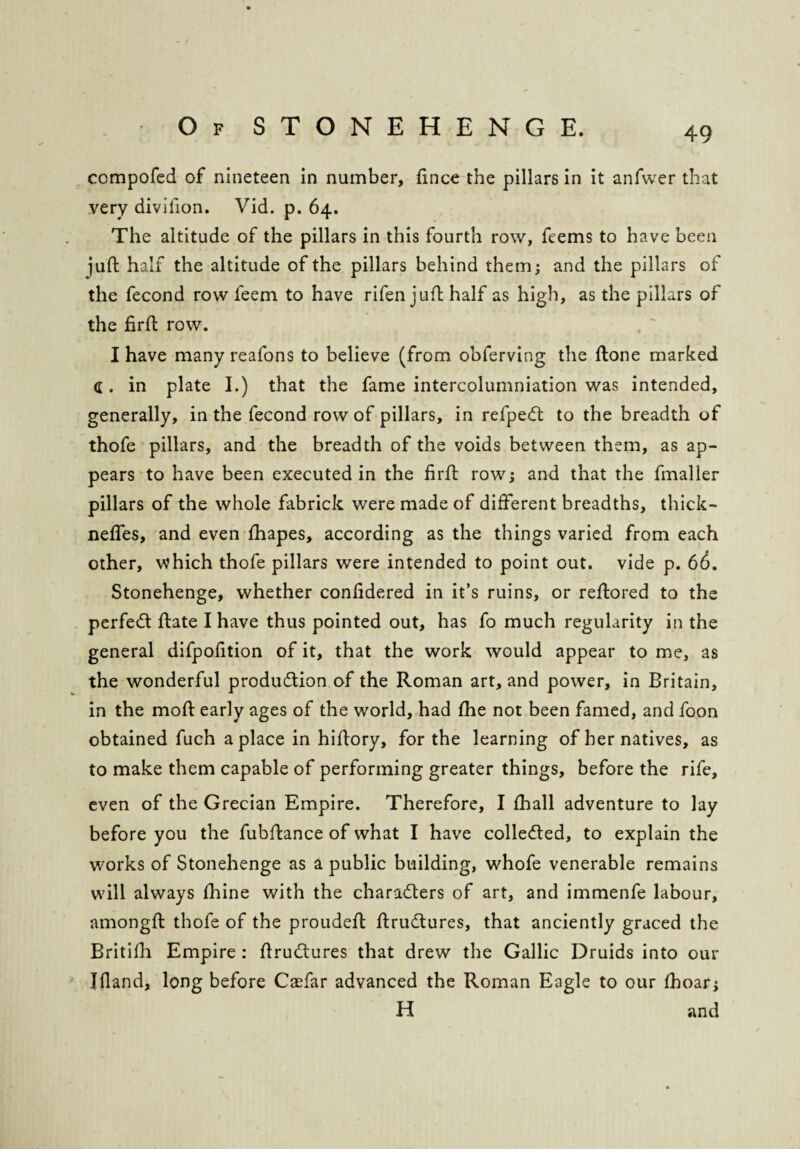 compofed of nineteen in number, fince the pillars in it anfwer that very divifion. Vid. p. 64. The altitude of the pillars in this fourth row, ftems to have been juft half the altitude of the pillars behind them; and the pillars of the fecond row feem to have rifen juft half as high, as the pillars of the firft row. I have many reafons to believe (from obferving the ftone marked C . in plate I.) that the fame intercolumniation was intended, generally, in the fecond row of pillars, in refpeCt to the breadth of thofe pillars, and the breadth of the voids between them, as ap¬ pears to have been executed in the firft row; and that the fmaller pillars of the whole fabrick were made of different breadths, thick- neffes, and even fhapes, according as the things varied from each other, which thofe pillars were intended to point out. vide p. 66. Stonehenge, whether confidered in it’s ruins, or reftored to the perfeCt ftate I have thus pointed out, has fo much regularity in the general difpofition of it, that the work would appear to me, as the wonderful production of the Roman art, and power, in Britain, in the moft early ages of the world, had fhe not been famed, and foon obtained fuch a place in hiftory, for the learning of her natives, as to make them capable of performing greater things, before the rife, even of the Grecian Empire. Therefore, I fhall adventure to lay before you the fubftance of what I have collected, to explain the works of Stonehenge as a public building, whofe venerable remains will always fhine with the characters of art, and immenfe labour, amongft thofe of the proudeft ftruCtures, that anciently graced the Britifh Empire : ftruCtures that drew the Gallic Druids into our Ifiand, long before Caefar advanced the Roman Eagle to our (hoar; H and