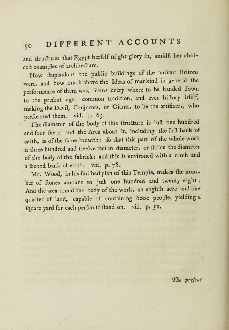 and ltrudures that Egypt herfelf might glory in, amidft her choi- cell examples of architecture. How ftupendous the public buildings of the antient Britons were, and how much above the Ideas of mankind in general the performance of them was, feems every where to be handed down to the prefent age: common tradition, and even hiftory itfelf, making the Devil, Conjurors, or Giants, to be the artificers, who performed them. vid. p. 69. The diameter of the body of this ftrudture is juft one hundred and four feet; and the Area about it, including the firft bank of earth, is of the fame breadth: fo that this part of the whole work is three hundred and twelve feet in diameter, or thrice the diameter of the body of the fabrick; and this is environed with a ditch and a fecond bank of earth, vid. p. 7S. Mr. Wood, in his finifhed plan of this Temple, makes the num¬ ber of ftones amount to juft one hundred and twenty eight : And the area round the body of the work, an engliih acre and one quarter of land, capable of containing 6000 people, yielding a fquare yard for each perfon to ftand on. vid. p. 52* *The ■prefent