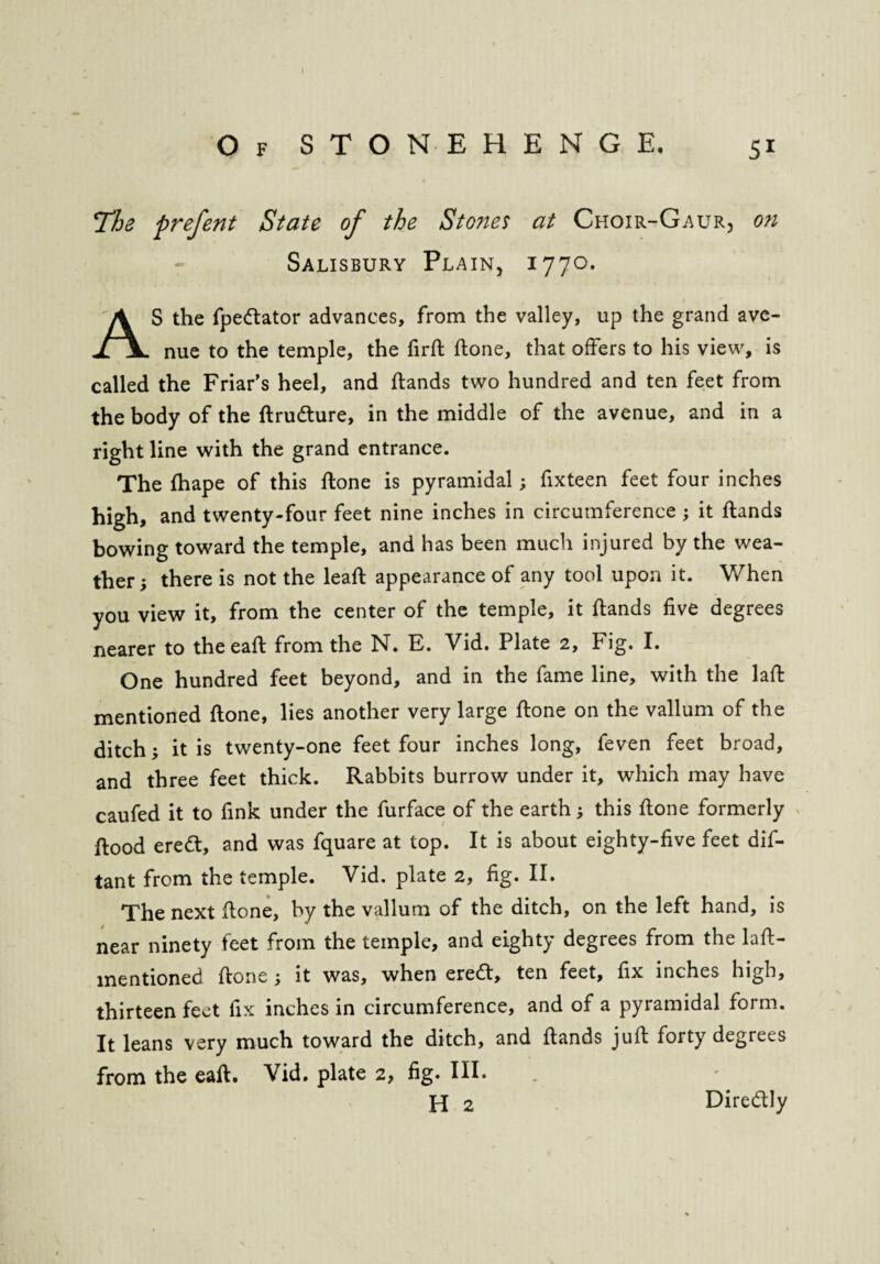 I Of STONEHENGE. 51 !The prefent State of the Stones at Choir-Gaur, on Salisbury Plain, 1770. S the fpedtator advances, from the valley, up the grand ave- iJL nue to the temple, the firft hone, that offers to his view, is called the Friar’s heel, and ftands two hundred and ten feet from the body of the ftrudture, in the middle of the avenue, and in a right line with the grand entrance. The Ihape of this ftone is pyramidal; fixteen feet four inches high, and twenty-four feet nine inches in circumference \ it ftands bowing toward the temple, and has been much injured by the wea¬ ther } there is not the lead: appearance of any tool upon it. When you view it, from the center of the temple, it ftands five degrees nearer to the eaft from the N. E. Vid. Plate 2, Fig. I. One hundred feet beyond, and in the fame line, with the laft mentioned ftone, lies another very large ftone on the vallum of the ditch; it is twenty-one feet four inches long, feven feet broad, and three feet thick. Rabbits burrow under it, which may have caufed it to fink under the furface of the earth this ftone formerly ftood eredt, and was fquare at top. It is about eighty-five feet dis¬ tant from the temple. Vid. plate 2, fig. II. The next ftone, by the vallum of the ditch, on the left hand, is near ninety feet from the temple, and eighty degrees from the laft- mentioned ftone it was, when eredt, ten feet, fix inches high, thirteen feet fix inches in circumference, and of a pyramidal form. It leans very much toward the ditch, and ftands juft forty degrees from the eaft. Vid. plate 2, fig. III. H 2 Diredtly