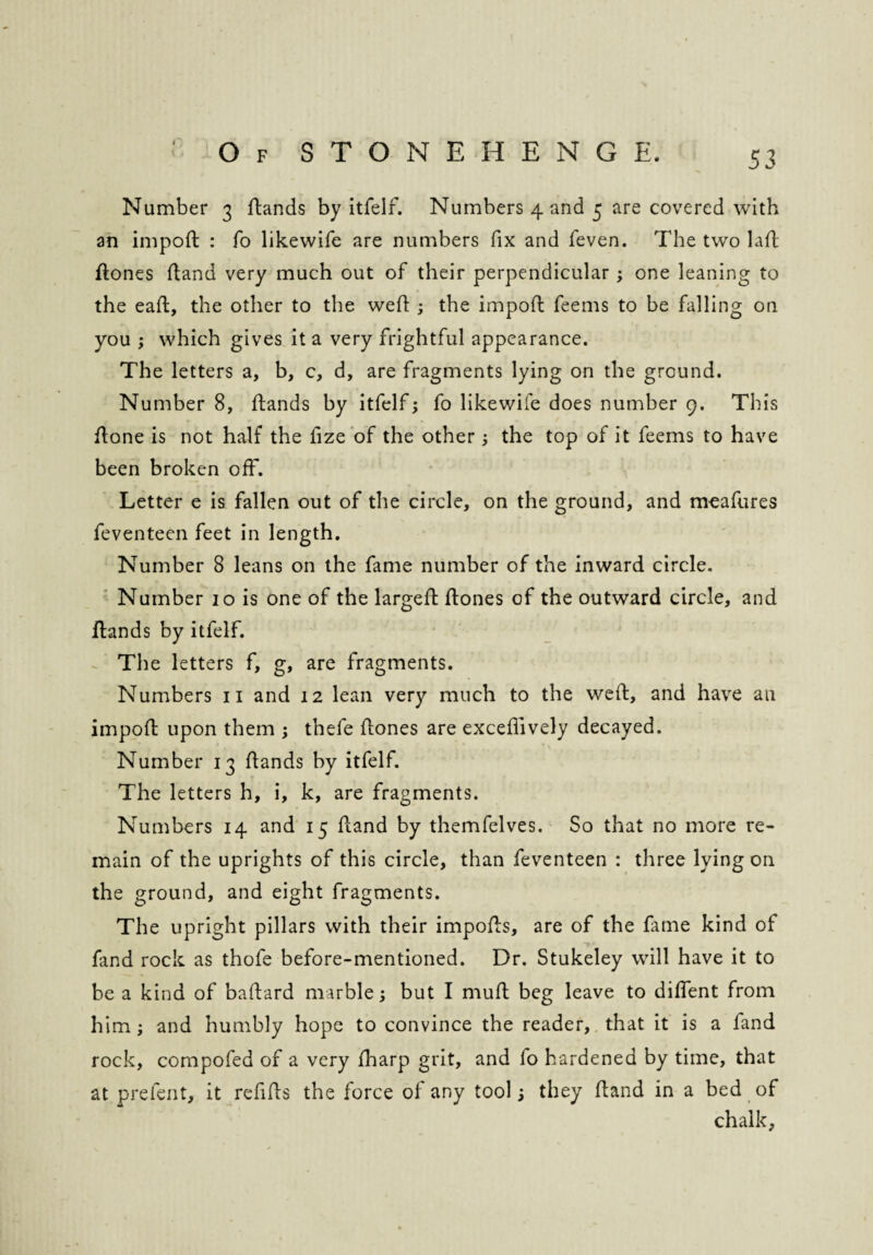 Number 3 rtands by itfelf. Numbers 4 and 5 are covered with an import : fo likewife are numbers fix and feven. The two lart rtones rtand very much out of their perpendicular ; one leaning to the eaft, the other to the wert ; the import feems to be falling on you ; which gives it a very frightful appearance. The letters a, b, c, d, are fragments lying on the ground. Number 8, rtands by itfelf; fo likewife does number 9. This rtone is not half the fize of the other; the top of it feems to have been broken off. Letter e is fallen out of the circle, on the ground, and meafures feventeen feet in length. Number 8 leans on the fame number of the inward circle. Number 10 is one of the largert rtones of the outward circle, and rtands by itfelf. The letters f, g, are fragments. Numbers n and 12 lean very much to the weft, and have an import upon them ; thefe rtones are exceftively decayed. Number 13 rtands by itfelf. The letters h, i, k, are fragments. Numbers 14 and 15 rtand by themfelves. So that no more re¬ main of the uprights of this circle, than feventeen : three lying on the ground, and eight fragments. The upright pillars with their imports, are of the fame kind of fand rock as thofe before-mentioned. Dr. Stukeley will have it to be a kind of baftard marble; but I muft beg leave to diftent from him; and humbly hope to convince the reader, that it is a fand rock, cornpofed of a very fharp grit, and lo hardened by time, that at prefent, it refills the force of any tool; they rtand in a bed of chalk,