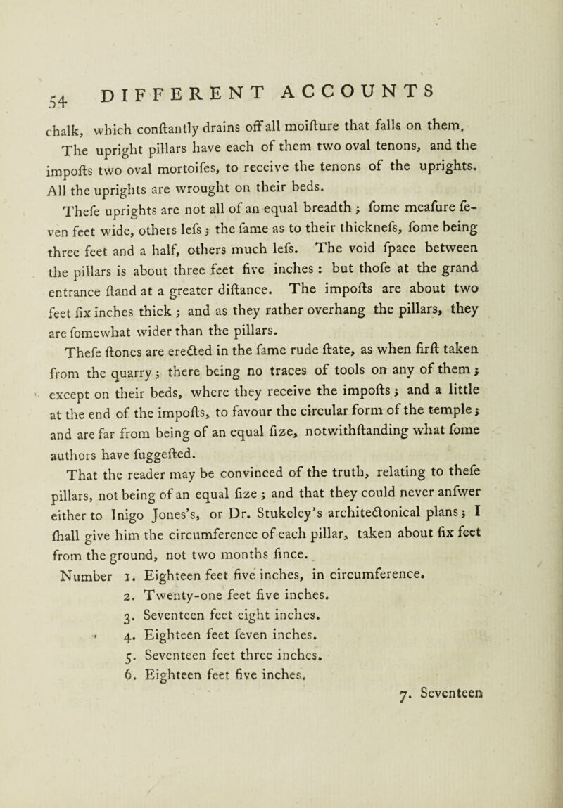 chalk, which conftantly drains off all moirture that falls on them. The upright pillars have each of them two oval tenons, and the imports two oval mortoifes, to receive the tenons of the uprights. All the uprights are wrought on their beds. Thefe uprights are not all of an equal breadth ; fome meafure fe- ven feet wide, others lefs ; the fame as to their thicknefs, fome being three feet and a half, others much lefs. The void fpace between the pillars is about three feet five inches : but thofe at the grand entrance rtand at a greater dirtance. The imports are about two feet fix inches thick ; and as they rather overhang the pillars, they are fomewhat wider than the pillars. Thefe ftones are ere&ed in the fame rude rtate, as when firft taken from the quarry; there being no traces of tools on any of them except on their beds, where they receive the imports; and a little at the end of the imports, to favour the circular form of the temple; and are far from being of an equal fize, notwithftanding what fome authors have fuggefted. That the reader may be convinced of the truth, relating to thefe pillars, not being of an equal fize ; and that they could never anfwer either to Inigo Jones’s, or Dr. Stukeley’s archite&onical plans; I fhall give him the circumference of each pillar, taken about fix feet from the ground, not two months fince. Number i. Eighteen feet five inches, in circumference, 2. Twenty-one feet five inches. 3. Seventeen feet eight inches. 4. Eighteen feet feven inches. 5. Seventeen feet three inches, 6. Eighteen feet five inches. 7. Seventeen