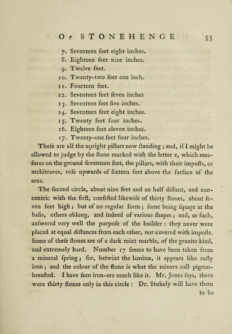 7. Seventeen feet eight inches. 8. Eighteen feet nine inches. 9. Twelve feet. 10. Twenty-two feet one inch. 11. Fourteen feet. 12. Seventeen feet ieven inches 13. Seventeen feet five inches. 14. Seventeen feet eight inches. 15. Twenty feet four inches. 16. Eighteen feet eleven inches. 17. Twenty-one feet four inches. Thefe are all the upright pillars now fianding ; and, if I might be allowed to judge by the ftone marked with the letter e, which mea- fures on the ground feventeen feet, the pillars, with their imports, or architraves, rofe upwards of fixteen feet above the furface of the area. The fecond circle, about nine feet and an half dirtant, and con¬ centric with the firft, confifted likewife of thirty rtones, about fe- ven feet high; but of no regular form ; fome being fquare at the bafis, others oblong, and indeed of various rtiapes ; and, as fuch, anfwered very well the purpofe of the builder : they never were placed at equal dirtances from each other, nor covered with imports. Some of thefe rtones are of a dark mixt marble, of the granite kind, and extremely hard. Number 17 feems to have been taken from a mineral fpring; for, betwixt the laminae, it appears like rurty iron ; and the colour of the rtone is what the miners call pigeon- breafted. I have feen iron-ore much like it. Mr. Jones fays, there were thirty rtones only in this circle : Dr. Stukely will have them . to be 1