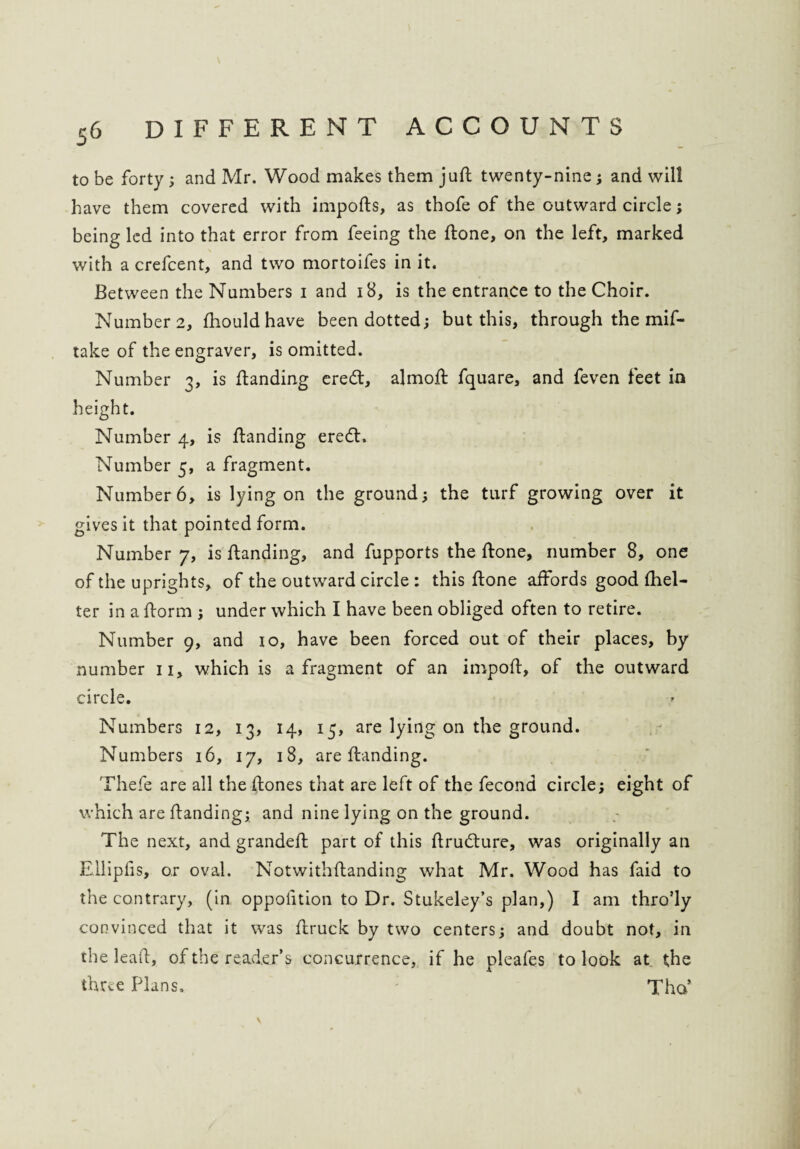 to be forty ; and Mr. Wood makes them juft twenty-nine; and will have them covered with imports, as thofe of the outward circle; being led into that error from feeing the ftone, on the left, marked with a crefcent, and two mortoifes in it. Between the Numbers i and 18, is the entrance to the Choir. Number 2, fhould have been dotted; but this, through the mif- take of the engraver, is omitted. Number 3, is ftanding eredt, almoft fquare, and feven feet in height. Number 4, is ftanding eredt. Number 5, a fragment. Number 6, is lying on the ground; the turf growing over it gives it that pointed form. Number 7, is ftanding, and fupports the ftone, number 8, one of the uprights, of the outward circle : this ftone affords good Shel¬ ter in a ftorm ; under which I have been obliged often to retire. Number 9, and 10, have been forced out of their places, by number 11, which is a fragment of an import, of the outward circle. Numbers 12, 13, 14, 15, are lying on the ground. Numbers 16, 17, 18, are ftanding. Thefe are all the ftones that are left of the fecond circle; eight of which are ftanding; and nine lying on the ground. The next, and grandeft part of this ftrudture, was originally an Ellipfis, or oval. Notwithftanding what Mr. Wood has faid to the contrary, (in oppofition to Dr. Stukeley’s plan,) I am thro’ly convinced that it was ftruck by two centers; and doubt not, in the leaft, of the reader’s concurrence, if he pleafes to look at the three Plans. Tho’ \