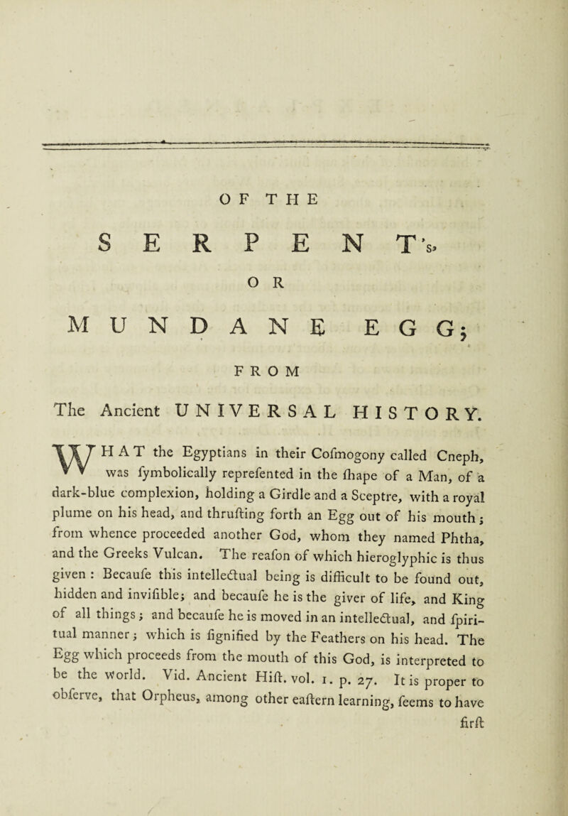 SERPEN Tv O R MUNDANE EGGj t FROM The Ancient UNIVERSAL HISTORY. 117 HAT the Egyptians in their Cofmogony called Cneph, * V was fymbolically reprefented in the ffiape of a Man, of a dark-blue complexion, holding a Girdle and a Sceptre, with a royal plume on his head, and thrufting forth an Egg out of his mouth; from whence proceeded another God, whom they named Phtha, and the Gieeks Vulcan. The reafon of which hieroglyphic is thus given . Becaufe this intellectual being is difficult to be found out, hidden and invifible; and becaufe he is the giver of life, and King of all things; and becaufe he is moved in an intellectual, and ipiri- tual mannei j which is lignified by the Feathers on his head. The Egg which proceeds from the mouth of this God, is interpreted to be the world. Vid. Ancient Hitt. vol. i. p. 27. It is proper to obferve, that Orpheus, among other eaftern learning, feems to have firfb