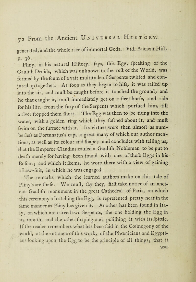 generated, and the whole race of immortal Gods. Vid. Ancient I lift, p. 36. Pliny, in his natural Hiftory, fays, this Egg, fpeaking of the Gaulifh Druids, which was unknown to the reft of the World, was formed by the fcum of a vaft multitude ot Serpents twifted and con¬ jured up together. As foon as they began to hifs, it was raifed up into the air, and muft be caught before it touched the ground; and he that caught it, muft immediately get on a feet horfe, and ride for his life, from the fury of the Serpents which purfued him, till a river flopped them fhort. The Egg was then to be flung into the water, with a golden ring which they faftned about it, and muft fwim on the furface with it. Its virtues were then almoft as num- berlefs as Fortunatus’s cap, a great many of which our author men¬ tions, as well as its colour and fhape; and concludes with telling us, that the Emperor Claudius caufed a Gaulifh Nobleman to be put to death merely for having been found with one of thefe Eggs in his Bofom ; and which it feems, he wore there with a view of gaining a Law-fuit, in which he was engaged. The remarks which the learned authors make on this tale of Pliny’s are thefe. We muft, fay they, firft take notice of an anci¬ ent Gaulifh monument in the great Cathedral of Paris, on which this ceremony of catching the Egg, is reprefented pretty near in the fame manner as Pliny has given it. Another has been found in Ita¬ ly, on which are carved two Serpents, the one holding the Egg in its mouth, and the other fhaping and polifhing it with its fpittle. If the reader remembers what has been faid in the Cofmogony of the world, at the entrance of this work, of the Phoenicians and Egypti¬ ans looking upon the Egg to be the principle of all things; that it was