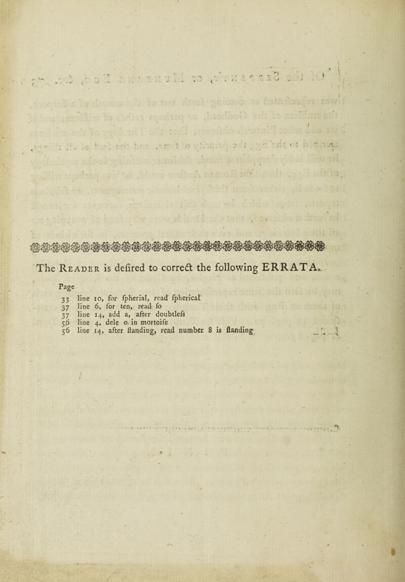 I I The Reader is defired to corredt the following ERRATA. - Page 33 line io, for fpherial, read fpherical' 37 line 6, for ten, read fo 37 line 14, add a, after doubtlels 56 line 4, dele o in mortoife 56 line 14, after Handing, read number 8 is Handing ■ . • • * t . - /■X