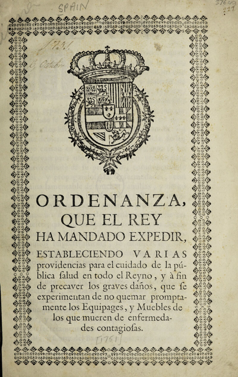 ORDENANZA. QUE EL REY is Qj o o o V 0? <♦) rt ><v C O O í ÍV m» HA MANDADO EXPEDIR, ESTABLECIENDO VARIAS providencias para el cuidado de la pii- alica falud en todo elReyno, y a fin ^|||i 4114' de precaver los graves daños, que fe experimentan de no quemar prompta- mente los Equipages, y Iviuebles de los que mueren de enfermeda- des contagioí'as. , I' ,1^ «>li^ 4/5 ^ C/l V' 2) cTa (ñ?' a (ain ítIt /' /I A tt