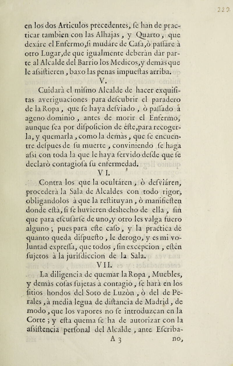 en los dos Artículos precedentes^ fe han de prac¬ ticar también con las Alhajas y Quarto_, que dexáre el EnfermOjli mudare de Cafado pallare a otro Lugar^de que igualmente deberán dar par¬ te al Alcalde del Barrio los Medicos^y demas que le afsiílieren ^ baxo las penas impueftas arriba, V. Cuidara el mifmo Alcalde de hacer exquifi- tas averiguaciones para defeubrir el paradero de la Ropa ^ que fe haya defviado ^ ó paliado a ageno dominio antes de morir el Enfermo^ aunque fea por difpoficion de éfte^para recoger¬ la, y quemarla ^ como la demas que fe encuen¬ tre defpues de fu muerte j conviniendo fe haga afsi con toda la que le haya férvido defde que fe declaro conta2;iofa fu enfermedad. VI. ' Contra los que la ocultaren o defviárcn^ procederá la Sala de Alcaldes con todo rigor^ obligándolos á que la reftituyan ^ b manifieílen donde efta^ íi fe huvieren deshecho de ella fin que para efeufarfe de uno_,y otro les valga fuero alguno; pues para efte cafo^ y la praótica de quanto queda difpuefto , le derogo, y es mi vo¬ luntad expreíla, que todos , fin excepción , eílen fujetos á la jurifdiccion de la Sala. VII. La diligencia de quemar la Ropa , Muebles, y demás cofas fujetas á contagio, fe hará en los litios hondos del Soto de Luzbn , b del de Pe¬ rales , á media legua de diftancia de Madrid, de modo,que los vapores no fe introduzcan en la Corte ; y cita quema fe ha de autorizar con la afsiílencia pcrfonal del Alcalde , ante Efcriba- A 3 no.