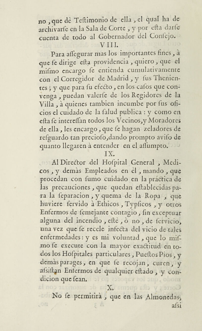 no ^ que dé Teílimomo de ella ^ el qual ha de archivarfe en la Sala de Corte ^ y por eíla darfe cuenta de todo al Gobernador del Coníejo. VIII. Para aíTegurar mas los importantes fines ^ á que fe dirige eíla providencia , quiero ^ que el mifmo encargo fe entienda cumulativamente con el Corregidor de Madrid ^ y fus Thenien- tes ; y que para fu efedo ^ en los cafos que con¬ venga ^ puedan valerfe de los Regidores de la Villa ^ a quienes también incumbe por fus ofi¬ cios el cuidado de la falud publica : y como en eíla fe intereífan todos los Vecinos_,y Moradores de ella, les encargo ^ que fe hagan zeladores de refguardo tan preciofo_,dando prompto avifo de quanto llegaren á entender en el aífumpto. IX. AI Diredor del Hofpital General ^ Médi¬ cos y demas Empleados en él ^ mando ^ que procedan con fumo cuidado en la práélica de las precauciones ^ que quedan cílablecidas pa¬ ra la feparacion y quema de la Ropa que huvicre férvido a Etílicos ^Typficos ^ y otros Enfermos de femejante contagio^ fin exceptuar alguna del incendio ^ eílé ^ o no ^ de fervieio, una vez que fe recele infeda del vicio de tales enfermedades: y es mi voluntad ^ que lo mif¬ mo fe execute con la mayor exaditud en to¬ dos los Hofpitalcs particulares ^ Pueílos Pios ^ y demasparages^ en que fe recojan^ curen^ y afsiílgn Enfermos de qualquier eílado ^ y con¬ dición que fcan, . X. No fe permitirá ^ que en las Almonedas', . - afsi